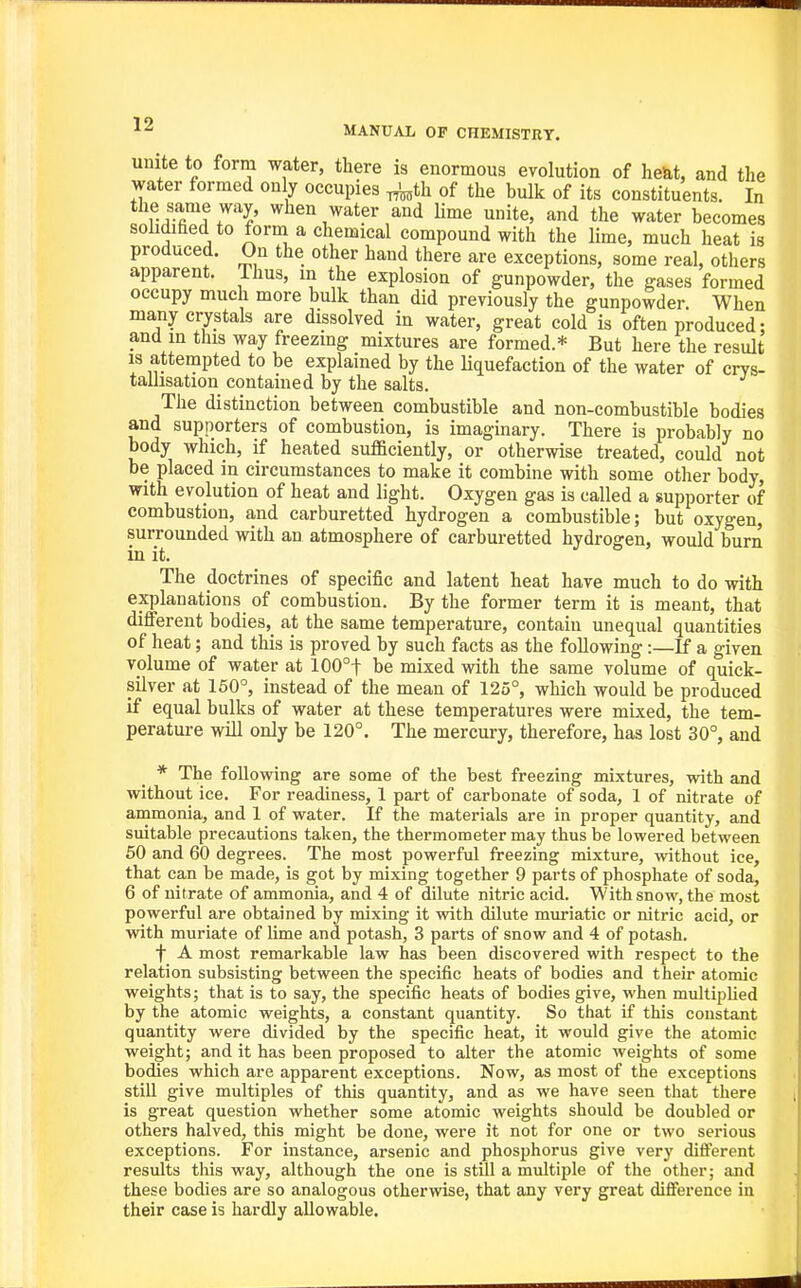 unite to form water, there is enormous evolution of he&t, and the water formed only occupies ^th of the bulk of its constituents. In the same way, when water and Ume unite, and the water becomes sohdiEed to form a chemical compound with the lime, much heat is produced. On the other hand there are exceptions, some real, others apparent. Thus, m the explosion of gunpowder, the gases formed occupy much more bulk than did previously the gunpowder. When many crystals are dissolved in water, great cold is often produced; and m this way freezing mixtures are formed.* But here the result IS attempted to be explained by the Uquefaction of the water of crvs- tailisatiou contained by the salts. The distinction between combustible and non-combustible bodies and supporters of combustion, is imaginary. There is probably no body which, if heated sufficiently, or otherwise treated, could not be placed in circumstances to make it combine with some other body, with evolution of heat and light. Oxygen gas is called a supporter of combustion, and carburetted hydrogen a combustible; but oxygen, surrounded with an atmosphere of carburetted hydrogen, would burn in it. The doctrines of specific and latent heat have much to do with explanations of combustion. By the former term it is meant, that different bodies, at the same temperature, contain unequal quantities of heat; and this is proved by such facts as the following :—If a given volume of water at 100°t be mixed with the same volume of quick- silver at 150°, instead of the mean of 125°, which would be produced if equal bulks of water at these temperatures were mixed, the tem- perature will only be 120°. The mercury, therefore, has lost 30°, and * The following are some of the best freezing mixtures, with and I without ice. For readiness, 1 part of carbonate of soda, 1 of nitrate of H animonia, and 1 of water. If the materials are in proper quantity, and ^ suitable precautions taken, the thermometer may thus be lowered between 50 and 60 degrees. The most powerful freezing mixture, without ice, that can be made, is got by mixing together 9 parts of phosphate of soda, 6 of nitrate of ammonia, and 4 of dilute nitric acid. With snow, the most powerful are obtained by mixing it with dilute muriatic or nitric acid, or with muriate of lime and potash, 3 parts of snow and 4 of potash. ■j A most remarkable law has been discovered with respect to the relation subsisting between the specific heats of bodies and their atomic weights; that is to say, the specific heats of bodies give, when multiplied by the atomic weights, a constant quantity. So that if this constant quantity were divided by the specific heat, it would give the atomic weight; and it has been proposed to alter the atomic weights of some bodies which are apparent exceptions. Now, as most of the exceptions still give multiples of this quantity, and as we have seen that there is great question whether some atomic weights should be doubled or others halved, this might be done, were it not for one or two serious exceptions. For instance, arsenic and phosphorus give very different results this way, although the one is still a multiple of the other; and these bodies are so analogous otherwise, that any very great difference in their case is hardly allowable. J