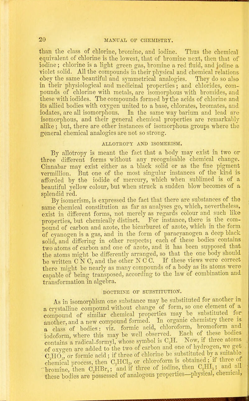 than the dass of chlorine, bromine, and iodine. Thus the chemical equivalent of chlorine is the lowest, that of bromine next, then that of iodine; chlorine is a light green gas, bromine a red fluid, and iodine a violet solid. All the compounds in their physical and chemical relations obey the same beautiful and symmetrical analogies. They do so also in their physiological aud medicinal properties; and chlorides, com- pounds of chlorine with metals, are isomorphous with bromides, and these with iodides. The compounds formed by the acids of chlorine and its allied bodies with oxygen united to a base, chlorates, bromates, and iodates, are all isomorphous. In the same way barium and lead are isomorphous, and their general chemical properties are remarkably alike; but, there are other instances of isomorphous groups where the general chemical analogies are not so strong. ALIiOTROPY AND ISOMERISM. By allotropy is meant the fact that a body may exist in two or three different forms without any recognisable chemical change. Cinnabar may exist either as a black solid or as the fine pigment Vermillion. But one of the most singular instances of the kind is afforded by the iodide of mercury, which when sublimed is of a beautiful yellow colour, but when struck a sudden blow becomes of a splendid red. By isomerism, is expressed the fact that there are substances of the same chemical constitution as far as analyses go, which, nevertheless, exist in different forms, not merely as regards colour and such like properties, but chemically distinct. For instance, there is the com- pound of carbon and azote, the bicarburet of azote, which in the form of cyanogen is a gas, and in the form of paracyanogen a deep black solid, and differing in other respects; each of these bodies contains two atoms of carbon and one of azote, and it has been supposed that the atoms might be differently arranged, so that the one body should be written C N 0, and the other N C 0. If these views were correct there might be nearly as many compounds of a body as its atoins were capable of being transposed, according to the law of combination aud transformation in algebra. DOCTRINE OF SUBSTITUTION. As in isomorphism one substance may be substituted for another in a crystalline compound without change of form, so one element of a compound of simUar chemical properties may be substituted for another, and a new compound formed. In organic chemistry there is a class of bodies: viz. formic acid, cUoroform, bromoform and iodoform, where this may be well observed. Each of these bodies contains a radical-formyl, whose symbol is C,H. Now, if three atoms of oxygen are added to the two of carbon and one of hydrogen, we get 0 HO^ or formic acid; if three of cWorine be substituted by a suitable chemical process, then CHCl,, or chloroform is obtained; if three of ■ bromine, then O.HBr,; and if three of lodme, then CJII,; and a 1 these bodies are possessed of analogous properties—physical, chemical.