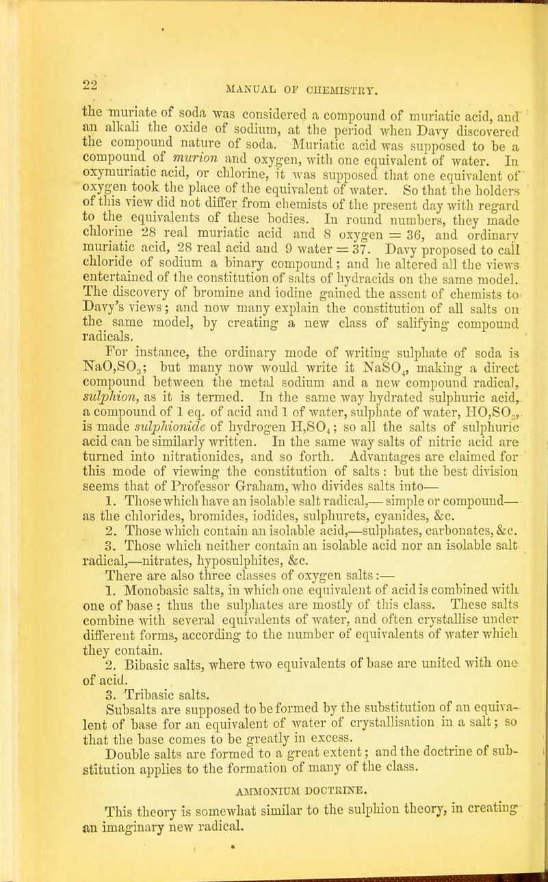 the muriate of soda was considered a compound of muriatic acid, and an alkali the oxide of sodium, at the period when Davy discovered the compound nature of soda. Muriatic acid M'as supposed to be a compound_ of murion and oxygen, with one equivalent of water. In oxymuriatic acid, or chlorine, it was supposed that one equivalent of oxygen took the place of the equivalent of water. So that the holders of this view did not differ from cliemists of the present day with regard to the equivalents of these bodies. In round numbers, they made chlorine 28 real muriatic acid and 8 oxygen = 36, and ordinarv muriatic acid, 28 real acid and 9 water = 37. Davy proposed to call chloride of sodium a binary compound; and lie altered all the vicM's entertained of the constitution of salts of hydracids on the same model. The discovery of bromine and iodine gained the assent of chemists to Davy's views; and now many explain the constitution of all salts on the_ same model, by creating a new class of salifying compound radicals. For instance, the ordinary mode of writing sulphate of soda is NaO,S03; but many now would write it NaSO^, making a direct compound between the metal sodium and a new compound radical, sulphion, as it is termed. In the same way hydrated sulphuric acid, a compound of 1 eq. of acid and 1 of water, sulphate of water, HO,SO„,. is made sulphionide of hydi-ogen H,S04 ? so all the salts of sulphuric acid can be similarly written. In the same way salts of nitric acid are turned into nitrationides, and so forth. Advantages are claimed for tliis mode of viewing the constitution of salts: but the best division seems that of Professor Graham, who divides salts into— 1. Those which have an isolable salt radical,— simple or compoimd— as the chlorides, bromides, iodides, sulphurets, cyanides, &c. 2. Those which contain an isolable acid,—sulphates, carbonates, &c. 3. Those which neither contain an isolable acid nor an isolable salt radical,—nitrates, hyposulphites, &c. There are also three classes of oxygen salts:— 1. Monobasic salts, in which one equivalent of acid is combined with one of base ; thus the sulphates are mostly of this class. These salts combine with several equivalents of water, and often crystalHse under different forms, according to the number of equivalents of water which they contain, 2. Bibasic salts, where two equivalents of base are united with one of acid. 3. Tribasic salts, Subsalts are supposed to be formed by the substitution of an equiva- lent of base for an equivalent of Avater of crystallisation in a salt; so that the base comes to be greatly in excess. Double salts are formed to a great extent; and the doctrine of sub- stitution applies to the formation of many of the class, AMMONIXIM DOCTRINE. This theory is somewhat similar to the sulphion theory, in creatuig an imaginary new radical.