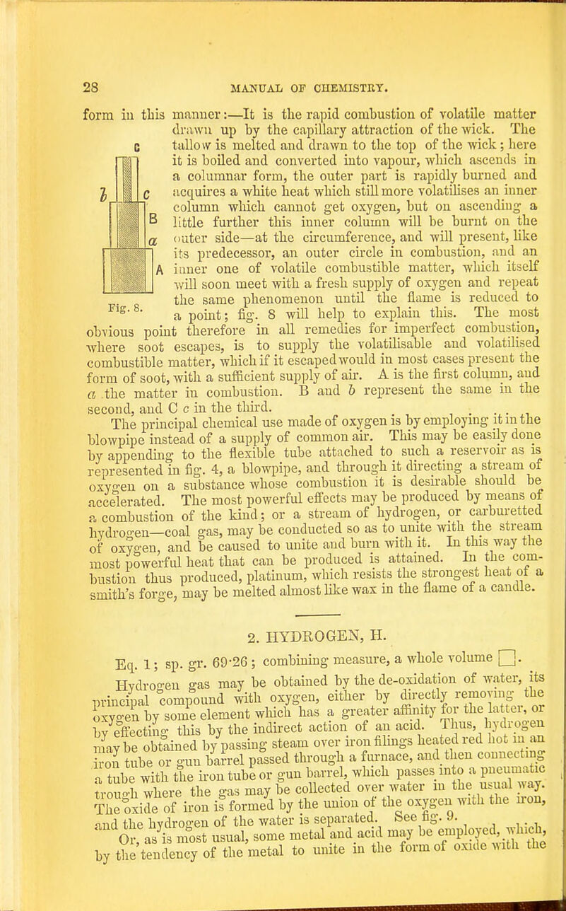 form iu this manner:—It is the rapid combustion of volatile matter drawn up by the capillary attraction of the wick. The tallow is melted and drawn to the top of the wick; here it is boiled and converted into vapour, which ascends in a columnar form, the outer part is rapidly burned and acquii'es a white heat which still more volatihses an inner column wliich cannot get oxygen, but on ascending a little further this inner column will be burnt on the outer side—at the circumference, and will present, like its predecessor, an outer circle in combustion, and an inner one of volatile combustible matter, which itself will soon meet with a fresh supply of oxygen and repeat the same phenomenon until the flame is reduced to a point; fig. 8 will help to explain this. The most obvious pomt therefore in all remedies for imperfect combustion, where soot escapes, is to supply the volatilisable and volatilised combustible matter, which if it escaped would in most cases present the form of soot, with a sufficient supply of air. A is the first column, and a .the matter in combustion. B and 6 represent the same in the second, and C c in the thu-d. , • . •, The principal chemical use made of oxygen is by employing it m the blowpipe instead of a supply of common ak. This may be easily done by appenduig to the flexible tube attached to such a reservoir as is represented in fig. 4, a blowpipe, and through it directing a stream of oxyo-en on a substance whose combustion it is desirable should be accelerated. The most powerful effects may be produced by means of a combustion of the kind; or a stream of hydrogen, or carburetted hYdro'en—coal gas, may be conducted so as to unite with the stream of oxygen, and be caused to unite and burn with it. In this way the most powerful heat that can be produced is attamed. In the com- bustion thus produced, platinum, which resists the strongest heat ot a smith's fom-e, may be melted almost like wax in the flame of a candle. 2. HYDROGEN, H. Eq. 1; sp. gr. 69-26; combining measure, a whole volume Hvdro'o-eu gas may be obtamed by the de-oxidation of water, its princhial compound with oxygen, either by directly removing the oxvo-en by some element which has a greater affiiiity for the latter, or l,v effectino- this by the indirect action of an acid. Thus, hydrogen maybe obtained bypassing steam over iron filings heated red hot in an ro^ tube or gun barrel passed through a furnace, and then connecting a tube with the iron tub'e or gun barrel, which passes ink, a pneumatic trouoh where the gas may be collected over water m the usual way. tJc oxide of iron informed by the union of the oxygen with the u-on, nid the hvdroffen of the water is separated, bee fag. J. Or, as^^most usual, some metal and acid may be e^P^oy^d .which by the tendency of the metal to unite m the form of oxide >Mth the