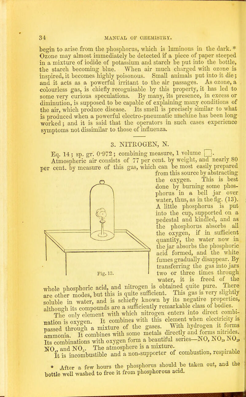 begin to tivise from the phosphorus, which is luminous in the dark. * Ozone may almost immediately be detected if a piece of paper steeped in a mixture of iodide of potassium and starch be put into the bottle, the starch becoming blue. When air much charged with ozone is inspired, it becomes highly poisonous. Small animals put into it die; and it acts as a powerful irritant to the air passages. As ozone, a colourless gas, is chiefly recognisable by this property, it has led to some very curious speculations. By many, its presence, in excess or diminution, is supposed to be capable of explaiaing many conditions of the air, wliich produce disease. Its smell is precisely similar to what is produced when a powerful electro-pneumatic machine has been long worked; and it is said that the operators in such cases experience symptoms not dissimilar to those of influenza. 3. NITROGEN, N. Eq. 14; sp. gr. 0-972 ; combining measure, 1 volume [j. Atmospheric air consists of 77 per cent, by weight, and nearly 80 per cent, by measure of this gas, which can be most easily prepared from this source by abstracting the oxygen. This is best done by burning some phos- phorus in a bell jar over water, thus, as in the fig. (13). A little phosphorus is put into the cup, supported on a pedestal and kindled, and as the phosphorus absorbs all the oxygen, if in sufi&cient quantity, the water now in the jar absorbs the phosphoric acid formed, and the white fumes gradually disappear. By transferring the gas into jai-s two or three times through water, it is freed of the whole phosphoric acid, and nitrogen is obtained quite_ pure. There are other modes, but this is quite sufficient. This gas is very sbghtly soluble in water, and is scliiefly known by its negative properties, although its compounds are a sufficiently remarkable class of bodies _ The only element with wliich nitrogen enters into du-ect combi- mfion is oxYffen It combmes with this element when electricity is pa ei hS|h a mixture of the gases. With hydrogen it forms Lmonia. It combines with some metals dn-ectly and forms nitrides. Its combinations with oxygen form a beautiful series-NO, NO,, NO3, NO and NO,. The atmosphere is a mixture. It is incombustible and a non-supporter of combustion, respn-able • After a few hours the phosphorus should be taken out, and the bottle well washed to free it from phosphorous acid.