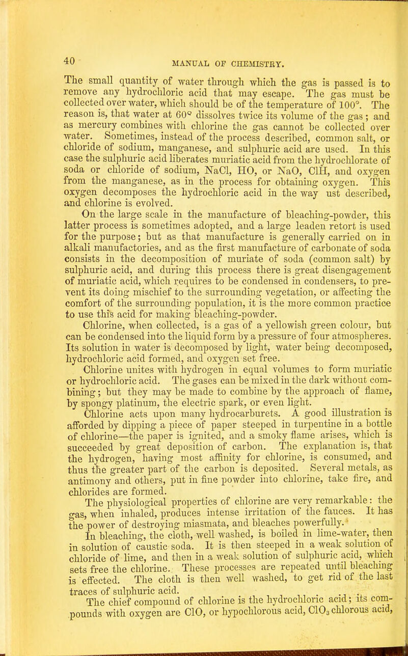 The small quantity of water tlirougli wliich the gas is passed is to remove any hydi-ochloric acid that may escape. The gas must be collected over water, which should be of the temperature of 100°. The reason is, that water at 60 dissolves twice its volume of the gas; and as mercury combines with chlorine the gas cannot be collected over water. Sometimes, instead of the process described, common salt, or chloride of sodium, manganese, and sulphuric acid are used. In this case the sulphuric acid liberates muriatic acid from the hydrochlorate of soda or chloride of sodium, NaCl, HO, or NaO, CIH, and oxygen from the manganese, as in the process for obtaining oxygen. This oxygen decomposes the hydi-ochloric acid in the way ust described, and chlorine is evolved. On the large scale in the manufacture of bleaching-powder, this latter process is sometimes adopted, and a large leaden retort is used for the purpose; but as that manufacture is generally carried on in alkali manufactories, and as the first manufacture of carbonate of soda consists in the decomposition of muriate of soda (common salt) by sulphuric acid, and during this process there is great disengagement of muriatic acid, which requires to be condensed in condensers, to pre- vent its doing mischief to the surrounding vegetation, or affecting the comfort of the surrounding population, it is the more common practice to use this acid for making bleaching-powder. Chlorine, when collected, is a gas of a yellowish green colour, but can be condensed into the liquid form by a pressure of four atmospheres. Its solution in water is decomposed by light, water being decomposed, hydrochloric acid formed, and oxygen set free. Chlorine unites with hydrogen in equal volumes to form muriatic or hydrochloric acid. The gases can be mixed in the dark without com- bining ; but they may be made to combine by the approach of flame, by spongy platinum, the electric spark, or even light. Chlorine acts upon many hydrocarburets. A good illustration is afforded by dipping a piece of paper steeped in turpentine in a bottle of clilorine—the paper is ignited, and a smoky flame arises, which is succeeded by great deposition of carbon. The explanation is, that the hydrogen, having most affinity for chlorine, is consumed, and thus the greater part of the carbon is deposited. Several metals, as antimony and others, put in fine powder into chlorine, take fire, and chlorides are formed. The physiological properties of chlorine are very remarkable: the gas, when inhaled, produces intense irritation of the fauces. It has the power of destroying miasmata, and bleaches powerfully. ■ In bleaching, the cloth, well washed, is boiled in lime-water, then in solution of caustic soda. It is then steeped in a weak solution of chloride of lime, and then in a weak solution of sulphuric acid, which sets free the chlorine. These processes are repeated uutU bleaching is effected. The cloth is then well washed, to get rid of the last traces of sulphuric acid. . The chief compound of chlorine is the hydrochloric acid; its com- pounds with oxygen are CIO, or hypochlorous acid, CIO3 chlorous acid,