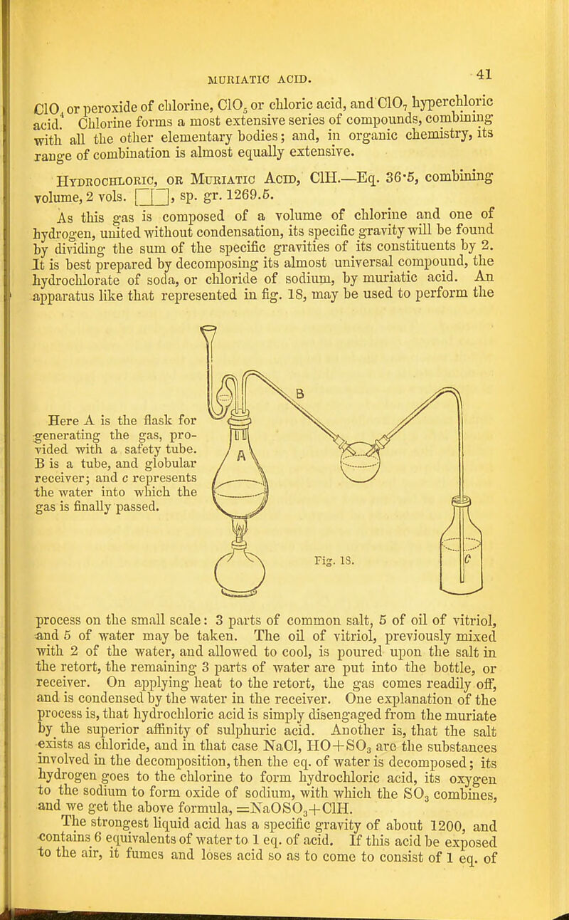 MURIATIC ACID. CIO or peroxide of clilorine, CIO5 or chloric acid, and CIO7 hyperchloric acid.* Chlorine forms a most extensive series of compounds, combiniug with all the other elementary bodies; and, in organic chemistry, its range of combination is almost equally extensive. Hydkochloric, or Muriatic Acid, CIH.—Eq. 36-5, combining volume, 2 vols. \~\~\, sp. gr. 1269.5. As this gas is composed of a volume of chlorine and one of hydi-ogen, united without condensation, its specific gravity will be found by dividing the sum of the specific gravities of its constituents by 2. It is best prepared by decomposing its almost universal compound, the hydrochlorate of soda, or chloride of sodium, by muriatic acid. An apparatus like that represented in fig. 18, may be used to perform the Here A is the flask for generating the gas, pro- vided with a safety tube. B is a tube, and globular receiver; and c represents the water into which the gas is finally passed. process on the small scale: 3 parts of common salt, 5 of oil of vitriol, and 5 of water may be taken. The oil of vitriol, previously mixed with 2 of the water, and allowed to cool, is poured upon the salt in the retort, the remaining 3 parts of water are put into the bottle, or receiver. On applying heat to the retort, the gas comes readily oflF, and is condensed by the water in the receiver. One explanation of the process is, that hydrochloric acid is simply disengaged from the muriate by_ the superior affinity of sulphuric acid. Another is, that the salt •exists as diloride, and in that case NaCl, HO+SO3 are the substances involved in the decomposition, then the eq. of water is decomposed; its hydrogen goes to the chlorine to form hydrochloric acid, its oxygen to the sodium to form oxide of sodium, with which the SO3 combines, and we get the above formula, =NaOS03+ClH. The strongest liquid acid has a specific gravity of about 1200, and •contains 6 equivalents of water to 1 eq. of acid. If this acid be exposed to the air, it fumes and loses acid so as to come to consist of 1 eq. of