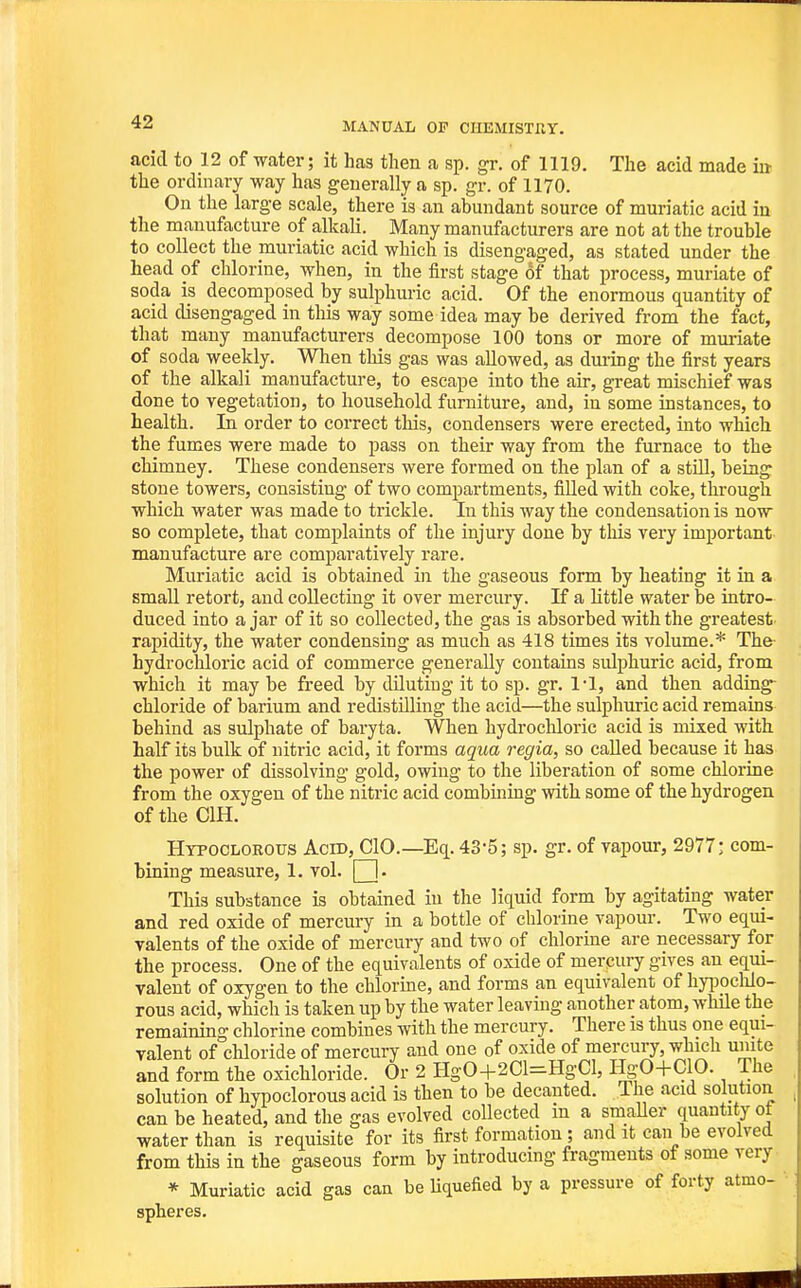 acid to 12 of water; it has then a sp. gr. of 1119. The acid made ia the ordinary way has generally a sp. gr. of 1170. On the large scale, there is an abundant source of muriatic acid iu the manufacture of alkah. Many manufacturers are not at the trouble to collect the muriatic acid which is disengaged, as stated under the head of chlorine, when, in the first stage of that process, muriate of soda is decomposed by sulphuric acid. Of the enormous quantity of acid disengaged in this way some idea may be derived from the fact, that many manufacturers decompose 100 tons or more of mui'iate of soda weekly. When this gas was allowed, as dm-ing the first years of the alkali manufacture, to escape into the air, great mischief was done to vegetation, to household furniture, and, in some instances, to health. In order to correct this, condensers were erected, into which the fumes were made to pass on their way from the furnace to the chimney. These condensers were formed on the plan of a still, being stone towers, consisting of two compartments, filled with coke, through which water was made to trickle. In this way the condensation is now so complete, that complaints of the injury done by this very important manufacture are comparatively rare. Muriatic acid is obtained in the gaseous form by heating it in a small retort, and collecting it over mercury. If a little water be intro- duced into ajar of it so collected, the gas is absorbed with the greatest rapidity, the water condensing as much as 418 times its volume.* The hydrocliloric acid of commerce generally contains sulphuric acid, from which it may be freed by diluting it to sp. gr. 1-1, and then adding- chloride of barium and redistUling the acid—the sulphuric acid remains behind as sulphate of baryta. When hydrochloric acid is mixed with half its bulk of nitric acid, it forms aqua regia, so called because it has the power of dissolving gold, owing to the liberation of some chlorine from the oxygen of the nitric acid combining with some of the hydrogen of the CIH. Htpoclorotts Acid, CIO.—Eq. 43-5; sp. gr. of vapour, 2977: com- bining measure, 1. vol. | |. This substance is obtained iu the liquid form by agitating water and red oxide of mercury in a bottle of chlorine vapour. Two equi- valents of the oxide of mercury and two of chlorine are necessary for the process. One of the equivalents of oxide of mercury gives an equi- valent of oxygen to the chlorme, and forms an equivalent of hyi^oclilo- rous acid, which is taken up by the water leaving another atom, while the remaining chlorine combines with the mercury. There is thus one equi- valent of chloride of mercury and one of oxide of mercury, which unite and form the oxichloride. Or 2 HgO+201=HgCl, HgO+ClO. The solution of hypoclorous acid is then to be decanted. The acid solution can be heated, and the gas evolved collected in a smaller quantity of water than is requisite for its first formation; and it can be evolved from this in the gaseous form by introducing fragments of some very * Muriatic acid gas can be Uquefied by a pressure of forty atmo- spheres.