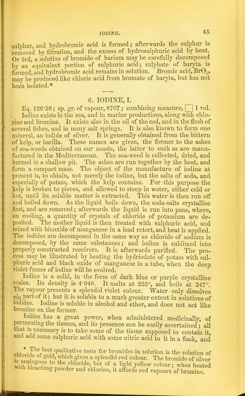 sulplmr, and hydrobromic acid is formed; afterwards the sulpliur is removed by filtration, and the excess of hydrosulphiiric acid by heat. Or 3rd, a sohition of bromide of barium may be carefully decomposed by an equivalent portion of sulphuric acid; sulphate of baryta is formed, and hydrobromic acid remains in solution. Bromic acid, BrOj, may be produced like chloric acid from bromate of baryta, but has not been isolated.* 6. IODINE, I. Eq. 126'SS; sp. g-r. of vapour, 8707; combining- measure, Q 1 vol. Iodine exists in the sea, and in marine productions, along- v/ith chlo- rine and bromine. It exists also in the oil of the cod, and in the flesh of several fishes, and in many salt springs. It is also known to form one mineral, an iodide of silver. It is generally obtained from the bittern of kelp, or barUla. These names are given, the former to the ashes of sea-weeds obtained on our coasts, the latter to such as are manu- factured in the Mediterranean. The sea-weed is collected, dried, and burned in a shallow pit. The ashes are run together by the heat, and form a compact mass. The object of the manufacture of iodine at present is, to obtain, not merely the iodine, but the salts of soda, and especially of potass, wliich the kelp contains. For this purpose the kelp is broken to pieces, and allowed to steep in water, either cold or hot, until its soluble matter is extracted. This water is then run off and boiled down. As the liquid boils down, the soda-salts crystallise first, and are removed; afterwards the liquid is run into pans, where, on cooUng, a quantity of crystals of chloride of potassium are de- posited. _ The mother liquid is then treated with sulphuric acid, and mixed with binoxide of manganese in a lead retort, and heat is applied. The iodides are decomposed in the same way as chloride of sodium is decomposed, by the same substances; and iodine is sublimed into properly constructed receivers. It is afterwards purified. The pro- cess may be illustrated by heating the hydriodate of potass with sul- phuric acid and black oxide of manganese in a tube, when the deep violet fumes of iodine will be evolved. Iodine is a solid, in the form of dark blue or pui-ple crystalline scales. Its density is 4-948. It melts at 226°, and boils at 347°. The vapour presents a splendid violet colour. Water only dissolves 75^ part of it; but it is soluble to a much greater extent in solutions of iodides. Iodine is soluble in alcohol and ether, and does not act like bromine on the former. Iodine has a great power, when administered medicinally, of permeatmg the tissues, and its presence can be easily ascertained; all that IS necessary is to take some of the tissue supposed to contain it, and add some sulphuric acid with some nitric acid to it in a flask, and .1,1 *.?'''^„^'^st qualitative tests for bromides in solution is the solution of chloride of gold, which gives a splendid red colour. The bromide of silver withffe5^n^?^'^'^^.^'• ^ ^^^^^ ^^^^^^^^ when healed with bleaching powder and chlorme, it affords red vapours of bromine.