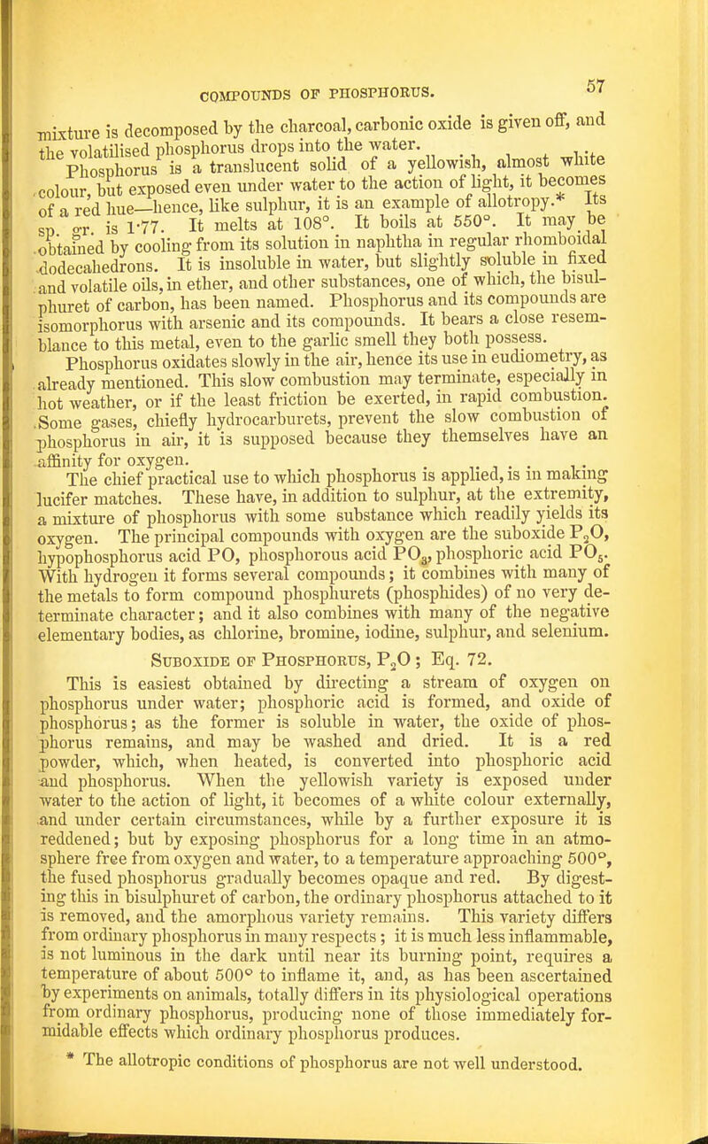 COMPOUNDS OF PHOSPHORUS. ^7 mixture is decomposed by the charcoal, carbonic oxide is given off, and the volatilised phosphorus drops into the water. ^ tx Phosphorus is a translucent solid of a yellowish, almost white colour, but exposed even under water to the action of light, it becomes of a red hue—hence, Uke sulphur, it is an example of allotropy * its sn ^r is 1-77. It melts at 108°. It boils at 550°. It may be obtamed by cooling from its solution in naphtha in regular rhomboidal -dodecahedrons. It is insoluble in water, but slightly soluble m fixed and volatile oHsjin ether, and other substances, one of which, the bisul- phuret of carbon, has been named. Phosphorus and its compounds are isomorphorus with arsenic and its compounds. It bears a close resem- blance to this metal, even to the garlic smell they both possess. Phosphorus oxidates slowly in the air, hence its use in eudiometiy, as already mentioned. This slow combustion may terminate, especiaily in hot weather, or if the least friction be exerted, in rapid combustion. .Some gases, chiefly hydrocarburets, prevent the slow combustion of phosphorus in air, it is supposed because they themselves have an affinity for oxygen. . , . . , • The chief practical use to which phosphorus is applied, is in making lucifer matches. These have, in addition to sulphur, at the extremity, a mixture of phosphorus with some substance which readily yields its oxygen. The principal compounds with oxygen are the suboxide P2O, hypophosphorus acid PO, phosphorous acid PO3, phosphoric acid PO5. With hydrogen it forms several compounds; it combines with many of the metals to form compound phosphurets (phosphides) of no very de- terminate character; and it also combines with many of the negative elementary bodies, as chlorine, bromine, iodine, sulphur, and selenium. Suboxide of Phosphorus, F^O ; Eq. 72. This is easiest obtained by dii'ecting a stream of oxygen on phosphorus under water; phosphoric acid is formed, and oxide of phosphorus; as the former is soluble in water, the oxide of phos- Ijhorus remains, and may be washed and dried. It is a red powder, which, when heated, is converted into phosphoric acid and phosphorus. When the yellowish variety is exposed under water to the action of light, it becomes of a white colour externally, .and under certain circumstances, while by a further exposure it is reddened; but by exposing phosphorus for a long time in an atmo- sphere free from oxygen and water, to a temperature approaching 500°, the fused phosphorus gradually becomes opaque and red. By digest- ing this in bisulphuret of carbon, the ordinary phosphorus attached to it is removed, and the amorphous variety remains. This variety differs from ordmary phosphorus in many respects; it is much less inflammable, is not luminous in the dark until near its burning point, requires a temperature of about 500'' to inflame it, and, as has been ascertained hy experiments on animals, totally differs in its physiological operations from ordinary phosphorus, producing none of those immediately for- midable effects which ordinary phosphorus produces. * The allotropic conditions of phosphorus are not well understood.