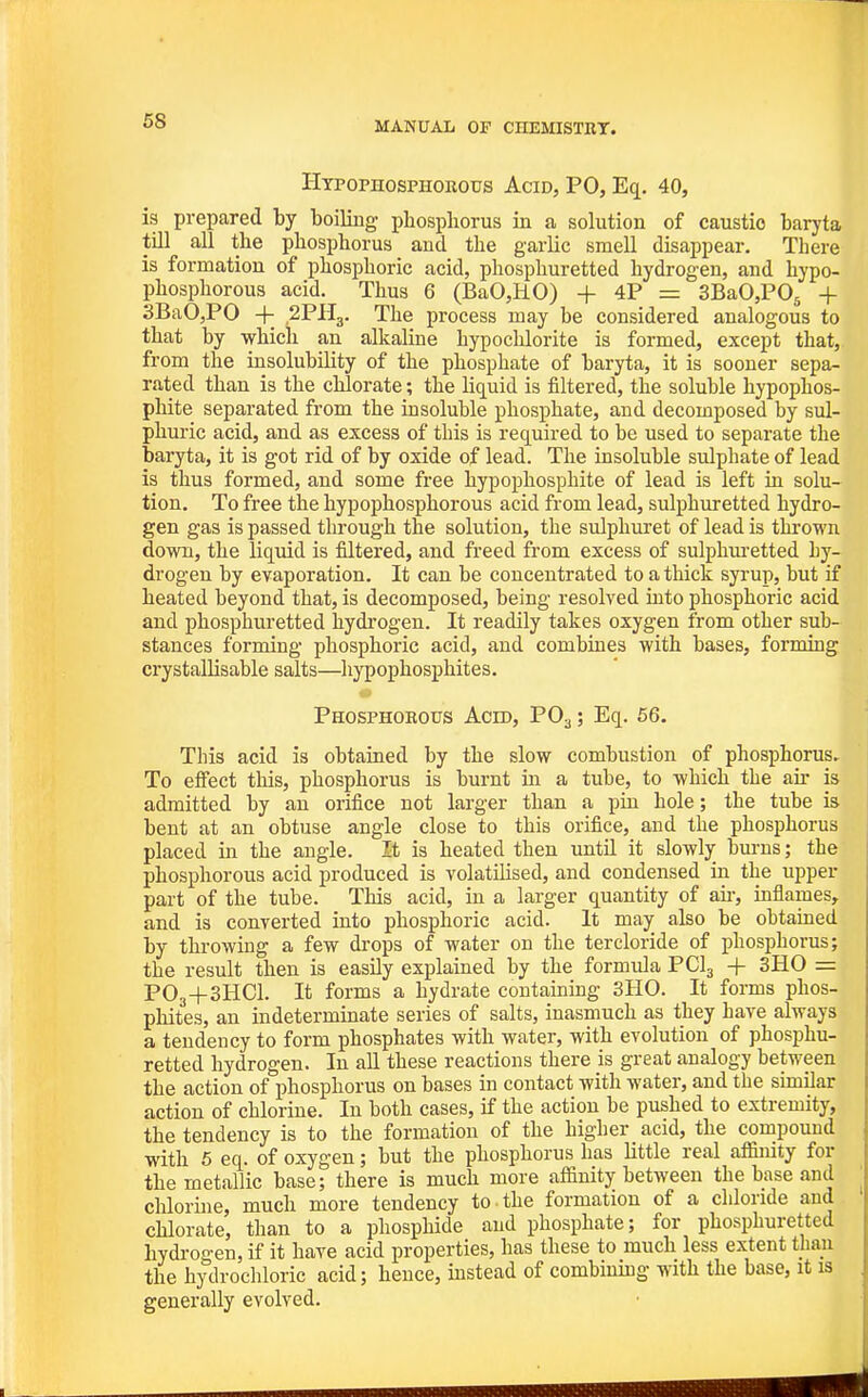 Htpophosphorous Acid, PO, Eq. 40, is prepared by boiling phosphorus in a solution of caustic baryta till all the phosphorus and the garlic smell disappear. There is formation of phosphoric acid, phosphuretted hydrogen, and hypo- phosphorous acid. Thus 6 (BaO,HO) + 4P = SBaOjPOj -f 3BaO,PO + .2PH3. The process may be considered analogous to that by which an alkaline hypochlorite is formed, except that, from the insolubility of the phosphate of baryta, it is sooner sepa- rated than is the chlorate; the hquid is filtered, the soluble hypophos- phite separated from the insoluble phosphate, and decomposed by sul- phuric acid, and as excess of this is required to be used to separate the baryta, it is got rid of by oxide of lead. The insoluble sulphate of lead is thus formed, and some free hypophosphite of lead is left in solu- tion. To free the hypophosphorous acid from lead, sulphuretted hydro- gen gas is passed through the solution, the sulphuret of lead is thrown down, the liquid is filtered, and freed from excess of sulphm-etted hy- drogen by evaporation. It can be concentrated to a thick syrup, but if heated beyond that, is decomposed, being resolved into phosphoric acid and phosphuretted hydrogen. It readily takes oxygen from other sub- stances forming phosphoric acid, and combines with bases, forming crystallisable salts—hypophosphites. Phosphobous Acid, PO3; Eq. 56. This acid is obtained by the slow combustion of phosphorus. To effect this, phosphorus is burnt in a tube, to which the air is admitted by an orifice not larger than a pin hole; the tube is bent at an obtuse angle close to this orifice, and the phosphorus placed in the angle. It is heated then until it slowly burns; the phosphorous acid produced is volatilised, and condensed in the upper part of the tube. This acid, in a larger quantity of au-, inflames, and is converted into phosphoric acid. It may also be obtained by throwing a few drops of water on the tercloride of phosphorus; the result then is easily explained by the formula PCI3 + 3H0 = PO3+3HCI. It forms a hydrate containing 3H0. It forms phos- phites, an indeterminate series of salts, inasmuch as they have always a tendency to form phosphates with water, with evolution of phosphu- retted hydrogen. In all these reactions there is great analogy between the action of phosphorus on bases in contact with water, and the similar action of chlorine. In both cases, if the action be pushed to extremity, the tendency is to the formation of the higher acid, the compound with 5 eq. of oxygen; but the phosphorus has little real affimty for the metallic base; there is much more affinity between the base and chlorine, much more tendency to the formation of a chloride and chlorate, than to a phosphide and phosphate; for phosphuretted hydi-ogen, if it have acid properties, has these to much less extent than the hydrochloric acid; hence, mstead of combiumg with the base, it is generally evolved.