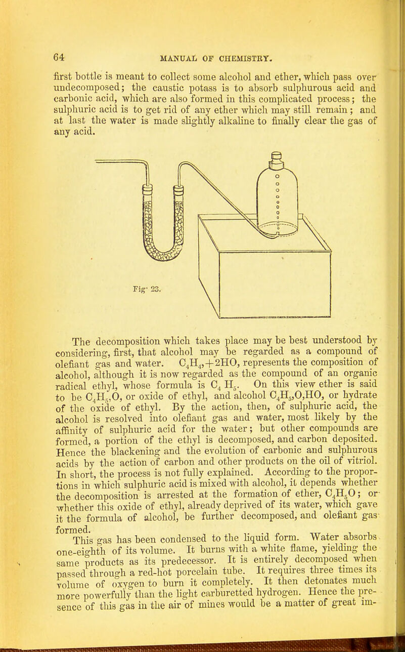 first bottle is meant to collect some alcohol and etlier, which pass over undecomposed; the caustic potass is to absorb sulphurous acid and carbonic acid, wliich are also formed in this complicated process; the sulphuric acid is to get rid of any ether whicli may still remain; and at last the water is made slightly alkaline to finally clear the gas of any acid. The decomposition which takes place may be best understood by considering, first, that alcohol may be regarded as a compound of defiant gas and water. €4114,+2H0, represents the composition of alcohol, although it is now regarded as the compound of an organic radical ethyl, whose formula is C4 H5. On this view ether is said to be C^H^O, or oxide of ethyl, and alcohol C4H5,0,HO, or hydrate of the oxide of ethyl. By the action, then, of sidphuric acid, the alcohol is resolved into defiant gas and water, most likely by the affinity of sulphuric acid for the water; but other compounds are formed, a portion of the ethyl is decomposed, and carbon deposited. Hence the blackening and the evolution of carbonic and sulphurous acids by the action of carbon and other products on the oil of vitriol. In short, the process is not fully explained. Accordmg to the propor- tions in which sulphuric acid is mixed with alcohol, it depends whether the decomposition is arrested at the formation of ether, C4H5O; or- whether this oxide of ethyl, already deprived of its water, which gave it the formula of alcohol, be further decomposed, and defiant gas ^^^'t^Ws gas has been condensed to the liquid form. Water absorbs one-eio-hth of its volume. It burns with a wliite flame, yielding the same products as its predecessor. It is entirely decomposed when passed through a red-hot porcelain tube. It requires three times its volume of oxygen to burn it completely. It then detonates muck more powerfully than the light carburetted hydrogen. Hence the pre- sence of this gas in the air of muies would be a matter of great im-