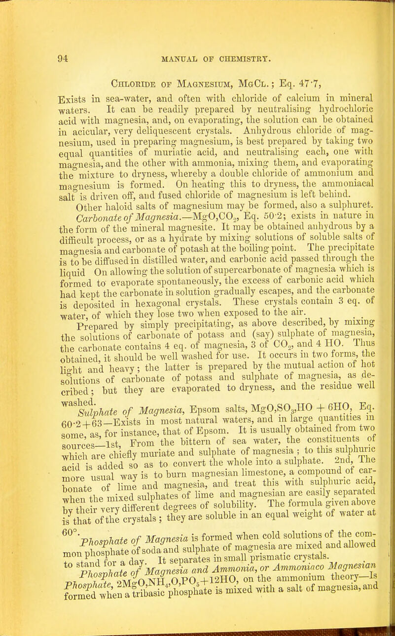 Chloride of Magnesium, MgCl. ; Eq. 477, Exists in sea-water, and often with chloride of calcium in mineral waters. It can he readily prepared by neutralising hydrochloric acid with magnesia, and, on evaporating, the solution can be obtained in acicular, very deliquescent crystals. Anhydrous chloride of mag- nesium, used in preparing magnesium, is best prepared by taking two equal quantities of muriatic acid, and neutralising each, one with magnesia, and the other with ammonia, mixing them, and evaporating the mixture to dryness, whereby a double chloride of ammonium and mao-nesium is formed. On heating this to dryness, the ammoniacal salt° is driven off, and fused chloride of magnesium is left behind. Other haloid salts of magnesium may be formed, also a sulphuret. Carbonate of Magnesia.—MgO,GO^_, Eq. 50-2; exists in nature in the form of the mineral magnesite. It may be obtained anhydrous by a difficult process, or as a hydrate by mixing solutions of soluble salts of magnesia and carbonate of potash at the boiling point. The precipitate is to be diffused in distUled water, and carbonic acid passed through the liquid On allowing the solution of supercarbonate of magnesia_ which is formed to evaporate spontaneously, the excess of carbonic acid which had kept the carbonate in solution gradually escapes, and the carbonate is deposited in hexagonal crystals. These crystals contain 3 eq. of water of which they lose two when exposed to the air. _ _ Prepared by simply precipitating, as above described, by mixing the solutions of carbonate of potass and (say) sulphate of magnesia, the carbonate contains 4 eq. of magnesia, 3 of CO,, and 4 HO. ilnis obtained, it should be well washed for use. It occurs m two forms the liP-ht and heavy; the latter is prepared by the mutual action ot hot solutions of carbonate of potass and sulphate of niagnesia, as de- cribed; but they are evaporated to dryness, and the residue well ^flphate of Magnesia, Epsom salts, MgO,S03,HO + 6H0, Eq. fiO-2 +63-Exists in most natural waters, and in large quantities m someTas, for instance, that of Epsom. It is usually obtained from two sources-lst, From the bittern of sea water, the constituen s of whTch are chiefly muriate and sulphate of magnesia ; to this sulphuric Icid is added lo as to convert the whole into a sulphate. 2nd The mire usual way is to burn magnesian limestone, a compound of car- bonate of lime and magnesia, and treat this with sulphuric acid wben the mixed sulphates of lime and maguesian are easily separated bv the rve^different degrees of solubUity. The formula gn-en above Kat of the crystals; they are soluble in an equal weight of water at Phosphate of Magnesia is formed when cold solutions of the com- mon phoTpSte of sodaand sulphate of magnesiaare mixed andaUowed mon puuspimu spTiarates in small prismatic crystals. Tl Ja!e TMa9S^^ ^f^'^T, i^/iosp/)aie 0/ i y +12H0, on the ammonium theory—Is