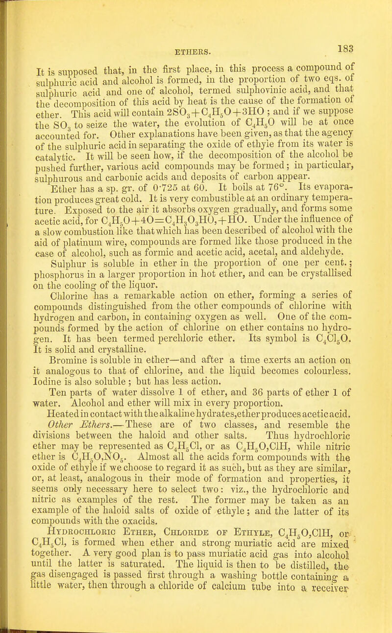 ETHERS. It is supposed that, in the first place, in this process a compound of sulphuric acid and alcohol is formed, in the proportion of two eqs. ot sulphuric acid and one of alcohol, termed sulphovmic acid, and that the decomposition of this acid by heat is the cause of the formation ot ether. This acid will contain 2SO3+C4H5O+3HO ; and if we suppose the SO, to seize the water, the evolution of C^HjO will be at once accounted for. Other explanations have been given, as that the agency of the sulphuric acid in separating the oxide of ethyie from its water is catalytic. It will be seen how, if the decomposition of the alcohol be pushed further, various acid compounds may be formed; in particular, sulphurous and carbonic acids and deposits of carbon appear. Ether has a sp. gr. of 0-725 at 60. It boils at 76°. Its evapora- tion produces great cold. It is very combustible at an ordinary tempera- ture Exposed to the air it absorbs oxygen gradually, and forms some acetic acid, for C,H50+4O=:C4H3O3H0, + HO. Under the influence of a slow combustion Uke that which has been described of alcohol with the aid of platinum wire, compounds are formed like those produced in the case of alcohol, such as formic and acetic acid, acetal, and aldehyde. Sulphur is soluble in ether in the proportion of one per cent.; phosphorus in a larger proportion in hot ether, and can be crystallised on the cooling of the liquor. Chlorine has a remarkable action on ether, forming a series of compounds distinguished from the other compounds of chlorine with hydrogen and carbon, in containing oxygen as well. One of the com- pounds formed by the action of chlorine on ether contains no hydro- gen. It has been termed perchloric ether. Its symbol is C^ClgO. It is solid and crystalline. Bromine is soluble in ether—and after a time exerts an action on it analogous to that of chlorine, and the liquid becomes colourless. Iodine is also soluble ; but has less action. Ten parts of water dissolve 1 of ether, and 36 parts of ether 1 of water. Alcohol and ether will mix in every proportion. Heated in contact with the alkaline hydrates,ether produces acetic acid. Other Ethers.— These are of two classes, and resemble the divisions between the haloid and other salts. Thus hydrochloric ether may be represented as C4H5CI, or as C4H50,C1H, while nitric ether is C^HgOjNOg. Almost all the acids form compounds with the oxide of ethyie if we choose to regard it as such, but as they are similar, or, at least, analogous in their mode of formation and properties, it seems only necessary here to select two: viz., the hydrochloric and nitric as examples of the rest. The former may be taken as an example of the haloid salts of oxide of ethyie; and the latter of its compounds with the oxacids. Hydrochloric Ether, Chloride of Ethtle, C4H50,C1H, or . C^HgCl, is formed when ether and strong muriatic acid are mixed together. A very good plan is to pass muriatic acid gas into alcohol until the latter is saturated. The liquid is then to be distilled, the gas disengaged is passed first through a washing bottle containing a little water, then through a chloride of calcium tube into a receiver^