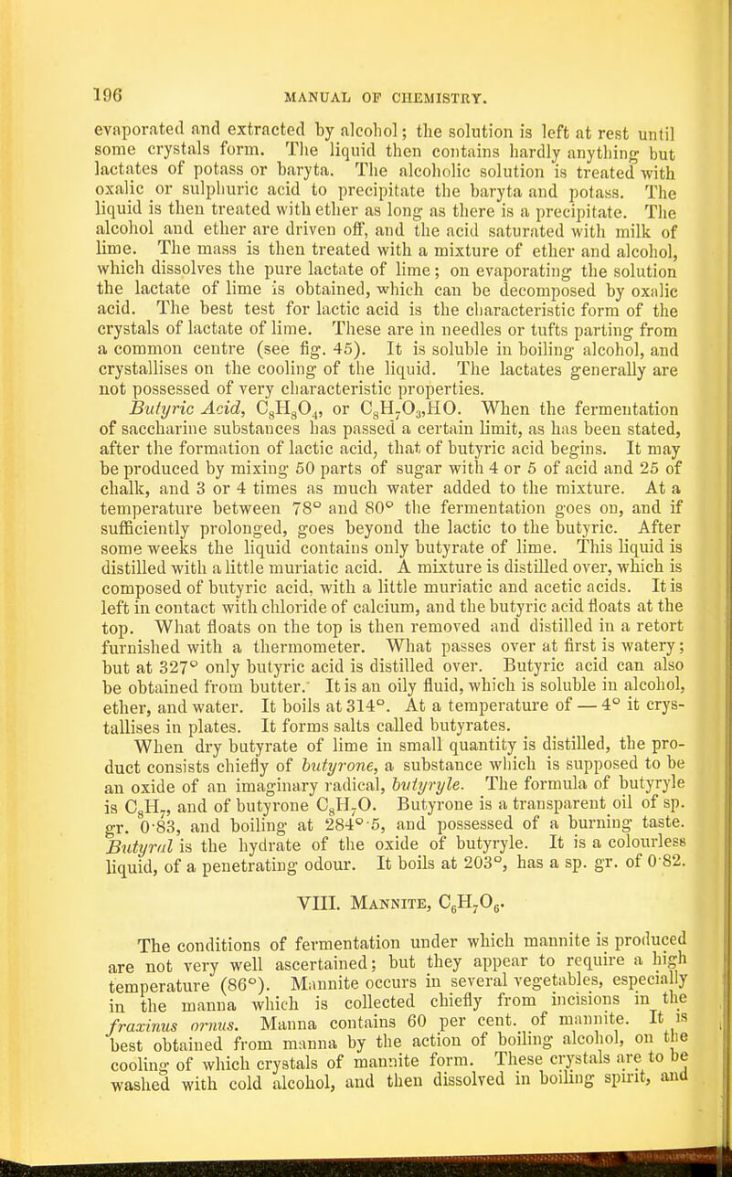 evaporated and extracted by alcohol; the solution is left at rest until some crystals form. Tlie liquid then contains hardly anything but lactates of potass or baryta. The alcoholic solution is treated with oxalic or sulphuric acid to precipitate the baryta and potass. The liquid is then treated with ether as long as there is a precipitate. The alcohol and ether are driven off, and the acid saturated with milk of lime. The mass is then treated with a mixture of ether and alcohol, which dissolves the pure lactate of lime; on evaporating the solution the lactate of lime is obtained, which can be decomposed by oxnlic acid. The best test for lactic acid is the characteristic form of the crystals of lactate of lime. These are in needles or tufts parting from a common centre (see fig. 45). It is soluble in boiling alcohol, and crystallises on the cooling of the liquid. The lactates generally are not possessed of very characteristic properties. Butyric Acid, CgHgO^, or CgH-OjjHO. When the fermentation of saccharine substances has passed a certain limit, as has been stated, after the formation of lactic acid, that of butyric acid begins. It may be produced by mixing 50 parts of sugar with 4 or 5 of acid and 25 of chalk, and 3 or 4 times as much water added to the mixture. At a temperature between 78° and SO'' the fermentation goes on, and if sufficiently prolonged, goes beyond the lactic to the butyric. After some weeks the liquid contains only butyrate of lime. This liquid is distilled with a little muriatic acid. A mixture is distilled over, which is composed of butyric acid, with a little muriatic and acetic acids. It is left in contact with chloride of calcium, and the butyric acid floats at the top. What floats on the top is then removed and distilled in a retort furnished with a thermometer. What passes over at first is watery; but at 327 only butyric acid is distilled over. Butyric acid can also be obtained from butter. It is an oily fluid, which is soluble in alcohol, ether, and water. It boils at 314°. At a temperature of — 4° it crys- tallises in plates. It forms salts called butyrates. When dry butyrate of lime in small quantity is distilled, the pro- duct consists chiefly of hutyrone, a substance which is supposed to be an oxide of an imaginary radical, hidyryle. The formula of butyryle is CgHy, and of butyrone CgH-O. Butyrone is a transparent oil of sp. gr. 0-83, and boiling at 284° 5, and jjossessed of a burning taste. Bidyral is the hydrate of the oxide of butyryle. It is a colourless liquid, of a penetrating odour. It boils at 203°, has a sp. gr. of 0-82. Vin. Mannite, CgH^Og. The conditions of fermentation under which mannite is produced are not very well ascertained; but they appear to require a high temperature (86°). Mannite occurs in several vegetables, especially in the manna which is collected chiefly from incisions m the fraxinus ornus. Manna contains 60 per cent, of mannite. It is best obtained from manna by the action of boiling alcohol, on the cooling of which crystals of mannite form. These crystals are to be washed with cold alcohol, and then dissolved in boilmg spirit, and