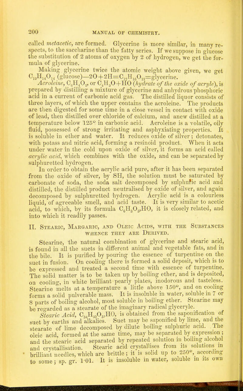 called metacetic, are formed. Glycerine is more similar, in many re- spects, to the saccharine than the fatty series. If we suppose in glucose the substitution of 2 atoms of oxygen by 2 of hydrogen, we get the for- mula of glycerine. Making glycerine twice the atomic weight above given, we get CioHhO,, (glucose)—20+2H=C,2H,„0„=glycerine, Acroleine, C,lI,Oj, or C^H^O+HO {hydrate of the oxide of acryle), is prepared by distilling a mixture of glycerine and anhydrous phosphoric acid in a current of carbonic acid gas. The distilled liquor consists of three layers, of which the upper contains the acroleine. The products are then digested for some time in a close vessel in contact with oxide of lead, then distilled over chloride of calcium, and anew distilled at a temperature below 125P in carbonic acid. Acroleine is a -volatile, oily fluid, possessed of strong irritating and asphyxiating properties. It is soluble in ether and water. It reduces oxide of silver ; detonates, with potass and nitric acid, forming a resinoid product. When it acts under water in the cold upon oxide of silver, it forms an acid called acrylic acid, which combines with the oxide, and can be separated by sulphuretted hydrogen. In order to obtain the acrylic acid pure, after it has been separated from the oxide of silver, by SH, the solution must be saturated by carbonate of soda, the soda salt decomposed by sulphufic acid and distilled, the distilled product neutralised by oxide of silver, and again decomposed by sulphuretted hydrogen. Acryhc acid is a colourless liquid, of agreeable smell, and acid taste. It is very similar to acetic acid, to which, by its formula CgHgOgjHO, it is closely related, and into which it readily passes. II. Stearic, Makgaric, and Oleic Acids, with the Substances WHENCE THEY ARE DERIVED. Stearine, the natural combination of glycerine and stearic acid, is found in all the suets in different animal and vegetftble fats, and in the bile. It is purified by pouring the essence of turpentine on_ the suet in fusion. On cooling there is formed a solid deposit, which is to be expressed and treated a second tiaie with essence of turpentine. The solid matter is to be taken up by boiling ether, and is deposited, on cooling, in white brilliant pearly plates, inodorous and tasteless. Stearine melts at a temperature a little above 150°, and on cooling forms a solid pulverable mass. It is insoluble in water, soluble in 7 or 8 parts of boiling alcohol, most soluble in boiling ether. Stearine may be regarded as a stearate of the imaginary radical glyceryle. Stearic Acid, C3,H33O3,H0, is obtained from the saponification of suet by earths and alkalies. Suet may he saponified by lime, and the stearate of lime decomposed by dilute boiling sulphuric acid. Ihe oleic acid, formed at the same time, may he separated by expression ; and the stearic acid separated by repeated solution m boiling alcohol and crystallisation. Stearic acid crystallises from its solutions m • brUliant needles, which are brittle; it is solid up to 250°,_ according to some • sp gr. 1-01. It is insoluble in water, soluble m its own