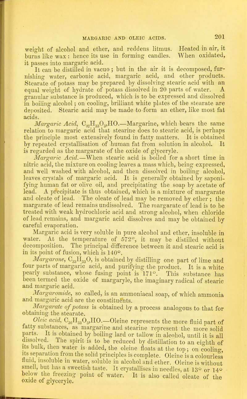 MARGARIC AND OLEIC ACIDS. weight of alcohol and ether, and reddens litmus. Heated in air, it burns like wax : hence its use in forming' candles. When oxidated, it passes into margaric acid. It can be distilled in vacuo ; but in the air it is decomposed, fur- nishing water, carbonic acid, margaric acid, and other products. Stearate of potass may be prepared by dissolving stearic acid with an equal weight of hydrate of potass dissolved in 20 parts of water. A granular substance is produced, which is to be expressed and dissolved in boiling alcohol; on cooling, brilliant white plates of the stearate are deposited. Stearic acid may be made to form an ether, like most fat acids. Margaric Acid, C32H3303,HO.—Margarine, which bears the same relation to margaric acid that stearine does to stearic acid, is perhaps the principle most extensively found in fatty matters. It is obtained by repeated crystallisation of human fat from solution in alcohol. It is regarded as the margarate of the oxide of glyceryle. Margaric Acid.—When stearic acid is boiled for a short time in nitric acid, the mixture on cooling leaves a mass which, being expressed, and well washed with alcohol, and then dissolved in boiling alcohol, leaves crystals of margaric acid. It is generally obtained by saponi- fying human fat or olive oil, and precipitating the soap by acetate of lead. A precipitate is thus obtained, which is a mixture of margarate and oleate of lead. The oleate of lead may be removed by ether : the margarate of lead remains undissolved. The margarate of lead is to be treated with weak hydrochloric acid and strong alcohol, when chloride of lead remains, and margaric acid dissolves and may be obtained by careful evaporation. Margaric acid is very soluble in pure alcohol and ether, insoluble in water. At the temperature of 572°, it may be distilled without decomposition. The principal difference between it and stearic acid is in its point of fusion, which is 140°. Mars a7'one, CggtlggO, is obtained by distilling one part of lime and four parts of margaric acid, and purifying the product. It is a white pearly substance, whose fusing point is 171°. This substance has been termed the oxide of margaryle, the imaginary radical of stearic and margaric acid. Margaromide, so called, is an ammoniacal soap, of which ammonia and margaric acid are the constituents. Margarate of potass is obtained by a process analogous to that for obtaining the stearate. Oleic acid, CagHggOg,!!^—Oleine represents the more fluid part of fatty substances, as margarine and stearine represent the more solid parts. It is obtained by boiling lard or tallow in alcohol, until it is all dissolved. The spirit is to be reduced by distillation to an eighth of Its bulk, then water is added, the oleine floats at the top; on cooling Its separation from the solid principles is complete. Oleine is a colourless' fluid, insoluble in water, soluble in alcohol and ether. Oleine is without smell, but has a sweetish taste. It crystallises in needles, at IS^ or 14© below the freezing point of water. It is also called oleate of the oxide of glyceryle.