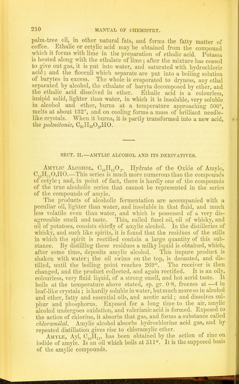 palm-tree oil, in other natural fats, and forms the fatty matter of coffee. Ethalic or cetylic acid may be obtained from the compound ■which it forms with lime in the preparation of ethalic acid. Potassa is heated along with the ethalate of lime; after tlie mixture has ceased to give out gas, it is put into water, and saturated with hydrochloric acid; and the flocculi which separate are put into a boiling solution of barytas in excess. The whole is evaporated to dryness, any ethal separated by alcohol, the ethalate of baryta decomposed by ether, and the ethalic acid dissolved in ether. Ethalic acid is a colourless, insipid solid, lighter than water, in which it is insoluble, very soluble in alcohol and ether, burns at a temperature approaching 500°, melts at about 132°, and on cooling forms a mass of brilliant needle- like crystals. When it burns, it is partly transformed into a new acid, the pulmitonic, CsiH^oOajHO. SECT. n.—AMYLIC ALCOHOL AND ITS DERIVATIVES. Amtlic Alcohol, CioHjjOo. Hydrate of the Oxide of Amyle, CjqHiiO,HO.—This series is much more numerous than the compounds of cetyle ; and, in point of fact, there is hardly one of the compounds of the true alcoholic series that cannot be represented in the series of the compounds of amyle. The products of alcoholic fermentation are accompanied with a peculiar oil, lighter than water, and insoluble in that fluid, and much less volatile even than water, and which is possessed of a very dis- agreeable smell and taste. This, called fusel oil, oil of whisky, and oil of potatoes, consists chiefly of amylic alcohol. In the distilleries of whisky, and such like spirits, it is found that the residues of the stills in which the spirit is rectified contain a large quantity of this sub- stance. By distilling these residues a milky liquid is obtauied, which, after some time, deposits amylic alcohol. This impure product is shaken with water; the oil swims on the top, is decanted, and dis- tilled, until the boiling point reaches 269'^. The receiver is then changed, and the product collected, and again rectified. It is an oily, colourless, very fluid liquid, of a strong smell, and hot acrid taste. It boils at the temperature above stated, sp. gr. 0-8, freezes at —4 in leaf-like crystals ; is hardly soluble in water, but much more so in alcohol and ether, fatty and essential oils, and acetic acid; and dissolves sul- phur and phosphorus. Exposed for a long time to the air, amylic alcohol undergoes oxidation, and valerianic acid is formed. Exposed to the action of chlorine, it absorbs that gas, and forms a substance called chloramilal. Amylic alcohol absorbs hydrochlorine acid gas, and by repeated distillation gives rise to chloramylic ether. Amyle, Ayl, Ci(,Hi„ has been obtained by the action of zinc on iodide of amyle. Is an oil which boils at 311°. It is the supposed basis of the amylic compounds.