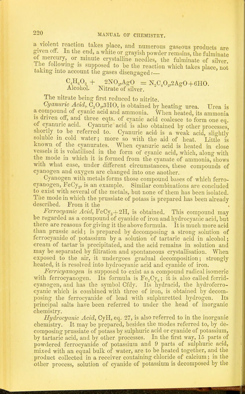 a_ violent reaction takes place, and numerous gaseous products are given ott. In the end, a white or grayish powder remains, the fulminate ot mercury, or minute crystalline needles, the fulminate of silver Ihe tollowmg is supposed to be the reaction which takes place, not taking into account tlie gases disengaged.- ^,Ap2 + 2N03,AgO = 1^20,0^2 Ago+CHO. Alcohol. Nitrate of silver. The nitrate being first reduced to nitrite. Cyanuric Acid,. C303,3HO, is obtained by heating urea. Urea is a compound of cyanic acid and ammonia. When heated, its ammonia is driven off, and three eqts. of cyanic acid coalesce to form one eq. of cyanuric acid. Cyanuric acid is also obtained by other processes, shortly to be referred to. Cyanuric acid is a weak acid, slightly soluble in cold water; more so with the aid of heat. Little is known of the cyanurates. When cyanuric acid is heated in close vessels it is volatilised in the form of cyanic acid, which, along with the mode in which it is formed from the cyanate of ammonia, shows with what ease, under different circumstances, these compounds of cyanogen and oxygen are changed into one another. Cyanogen with metals forms those compound bases of which ferro- cyanogen, FeCyg, is an example. Similar combinations are concluded to exist with several of the metals, but none of them has been isolated. The mode in which the prussiate of potass is prepared has been akeady described. From it the Ferrocyanic Acid,¥&Qj^^2Yl, is obtained. This compound may be regarded as a compound of cyanide of iron and hydrocyanic acid, but there are reasons for giving it the above formula. It is much more acid than prussic acid; is prepared by decomposing a strong solution of ferrocyauide of potassium by a solution of tartaric acid in alcohol; cream of tartar is precipitated, and the acid remains in solution and may be separated by filtration and spontaneous crystallisation. When exposed to the air, it undergoes gradual decomposition; strongly heated, it is resolved into hydrocyanic acid and cyanide of iron. Ferricyanogen is supposed to exist as a compound radical isomeric with ferrocyanogen. Its formula is FcgCyg; it is also called ferrid- cyanogen, and has the symbol Cfdy. Its hydracid, the hydroferro- cyanic which is combined with three of iron, is obtained by decom- posing the ferrocyauide of lead with sulphuretted hydrogen. Its principal salts have been referred to under the head of inorganic chemistry. Hydrocyanic Acid, CyH, eq. 27, is also referred to in the inorganic chemistry. It may be prepared, besides the modes referred to, by de- composing prussiate of potass by sulphuric acid or cyanide of potassium, by tartaric acid, and by other processes. In the first way, 15 parts of powdered ferrocyauide of potassium and 9 parts of sulphuric acid, mixed with an equal bulk of water, are to be heated together, and the product collected in a receiver containing chloride of calcium; in the other process, solution of cyanide of potassium is decomposed by the