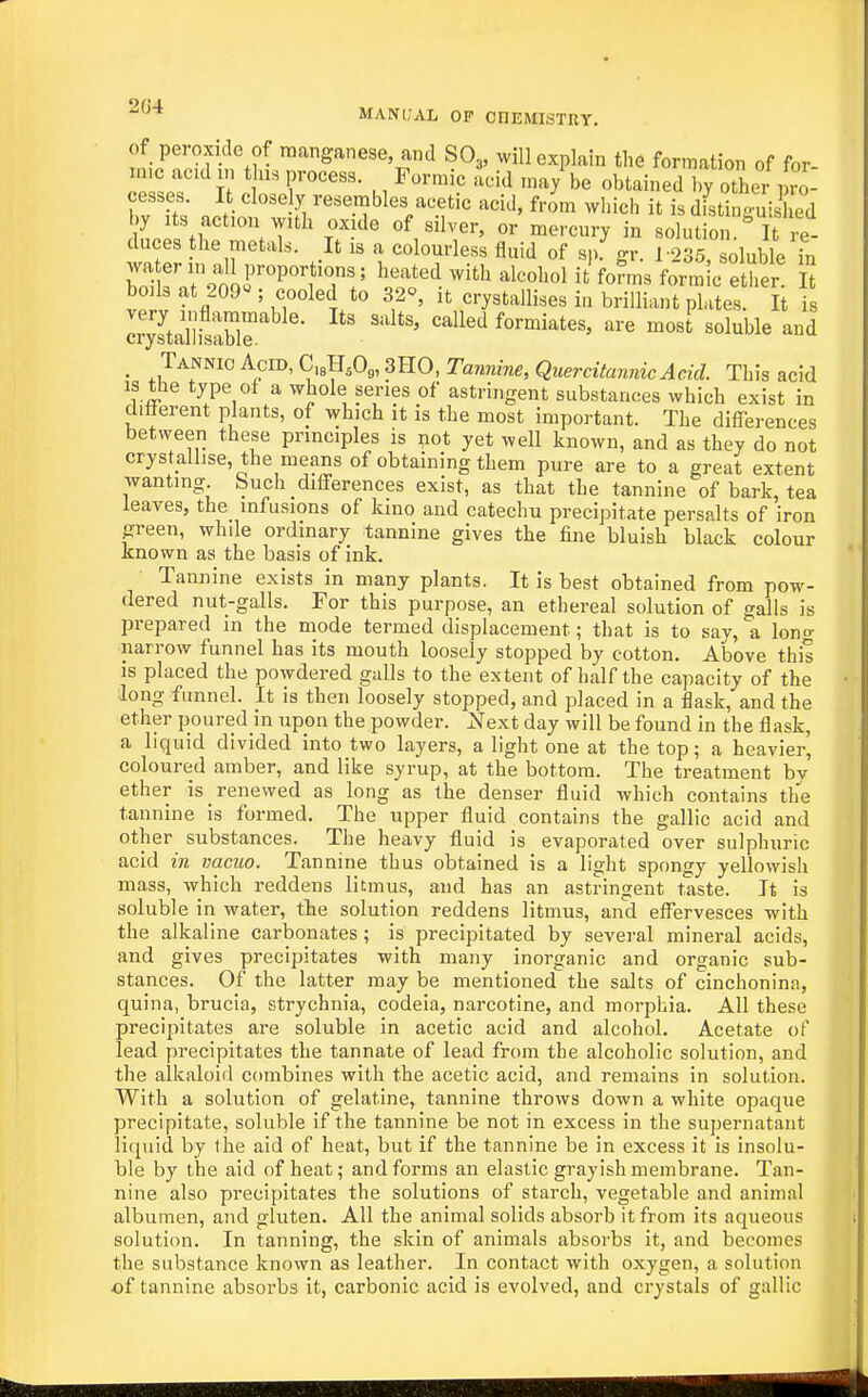 l-iT.-f-''^?- ™^&^ese, and SO3, will explain the formation of for- ZLT Tt ., ^™^'' '^^ ''^y be obtained by other pro- cesses. It closely resembles acetic acid, from wliich it is distino-uiC .T^'^' r'^' ^'^'''^ '^••'='7 in solution ''it e- duces the metal.. It is a colourless fluid of sp. gr. 1-235, soluble in hotT9oir'P^T!' ^'^'^ f«™ic ether S boils at 209« ; cooled to 32°, it crystallises in brilliant plates. It is IrystalhtSr ' called formiates, are most soluble and _ Tannic Aero, C,8HA,3HO,ram,QMem7^^^^^ This acid is the type of a whole series of astringent substances which exist in dilierent plants, of which it is the most important. The differences between these principles is ;iot yet well known, and as they do not crystallise, the means of obtaining them pure are to a great extent wanting Such differences exist, as that the tannine of bark, tea leaves, the infusions of kino and catechu precipitate persalts of iron green, while ordinary tannine gives the fine bluish black colour known as the basis of ink. Tannine exists in many plants. It is best obtained from pow- dered nut-galls. For this purpose, an ethereal solution of galls is prepared in the mode termed displacement; that is to say, a Ion- narrow funnel has its mouth loosely stopped by cotton. Above this is placed the powdered galls to the extent of half the capacity of the long funnel. It is then loosely stopped, and placed in a flask, and the ether poured m upon the powder. Next day will be found in the flask, a liquid divided into two layers, a light one at the top; a heavier, coloured amber, and like syrup, at the bottom. The treatment by ether is renewed as long as the denser fluid which contains the tannine is formed. The upper fluid contains the gallic acid and other substances. The heavy fluid is evaporated over sulphuric acid in vacuo. Tannine thus obtained is a light spongy yellowish mass, which reddens litmus, and has an astringent taste. It is soluble in water, the solution reddens litmus, and effervesces with the alkaline carbonates ; is precipitated by several mineral acids, and gives precipitates with many inorganic and organic sub- stances. Of the latter may be mentioned the salts of cinchonina, quina, brucia, strychnia, codeia, narcotine, and morphia. All these precipitates are soluble in acetic acid and alcohol. Acetate of lead precipitates the tannate of lead from the alcoholic solution, and the alkaloid combines with the acetic acid, and remains in solution. With a solution of gelatine, tannine throws down a white opaque precipitate, soluble if the tannine be not in excess in the supernatant litpiid by the aid of heat, but if the tannine be in excess it is insolu- ble by the aid of heat; and forms an elastic grayish membrane. Tan- nine also precipitates the solutions of starch, vegetable and animal albumen, and gluten. All the animal solids absorb it from its aqueous solution. In tanning, the skin of animals absorbs it, and becomes the substance known as leather. In contact with oxygen, a solution of tannine absorbs it, carbonic acid is evolved, and crystals of gallic