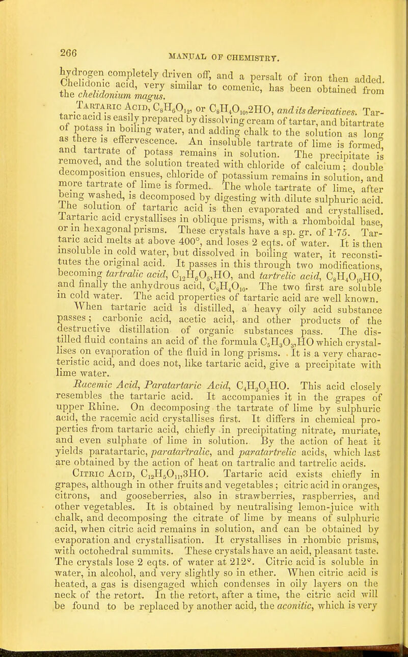 hydrogen completely driven off, and a persalt of iron then added obtained s tn.,-JnTr ^ ^1°' °' CsTI,0.o,2HO, anditsderivatines. Tar- taric acid ip easily prepared by dissolving cream of tartar, and bitartrate of potass in boiling water, and adding chalk to the solution as Ion., as there IS effervescence. An insoluble tartrate of lime is formed and tartrate of potass remains' in solution. The precipitate is removed, and the solution treated with chloride of calcium double decomposition ensues, chloride of potassium remains in solution, and more tartrate of lime is formed.. The whole tartrate of lime, after bemg washed, is decomposed by digesting with dilute sulphuric acid, ine solution of tartaric acid is then evaporated and crystallised, lartaric acid crystallises in oblique prisms, with a rhomboidal base or in hexagonal prisms. These crystals have a sp. gr. of 1-75. Tar- taric acid melts at above 400°, and loses 2 eqts. of water. It is then insoluble in cold water, but dissolved in boiling water, it reconsti- tutes the original acid. It passes in this through two modifications, becoming tartralic acid, C^fi^O^.'HO, and tartrelic acid, CsU.O.oRO, and finally the anhydrous acid, CeH^Oio- The two first are soluble m cold water. The acid properties of tartaric acid are well known. When tartaric acid is distilled, a heavy oily acid substance passes; _ carbonic acid, acetic acid,- and other products of the destructive distillation of organic substances pass. The dis- tilled fluid contains an acid of the formula CsHgOaiHO which crystal- lises on evaporation of the fluid in long prisms. . It is a very charac- teristic acid, and does not, like tartaric acid, give a precipitate with lime water. Racemic Acid, Paratartaric Acid, C4H2O5HO. This acid closely resembles^ the tartaric acid. It accompanies it in the grapes of upper Rhine. On decomposing the tartrate of lime by sulphuric acid, the racemic acid crystallises first. It differs in chemical pro- perties from tartaric acid, chiefly in precipitating nitrate, muriate, and even sulphate of lime in solution. By the action of heat it yields paratartaric, paratartralic, and paratartrelic acids, which bst are obtained by the action of heat on tartralic and tartrelic acids. Citric Acid, CiaHsOmSHO. Tartaric acid exists chiefly in grapes, although in other fruits and vegetables; citric acid in oranges, citrons, and gooseberries, also in strawberries, raspberries, and other vegetables. It is obtained by neutralising lemon-juice with chalk, and decomposing the citrate of lime by means of sulphuric acid, when citric acid remains in solution, and can be obtained by evaporation and crystallisation. It crystallises in rhombic prisms, with octohedral summits. These crystals have an acid, pleasant taste. The crystals lose 2 eqts. of water at 212*. Citric acid is soluble in water, in alcohol, and very slightly so in ether. When citric acid is heated, a gas is disengaged which condenses in oily layers on the neck of the retort. In the retort, after a time, the citric acid will be found to be replaced by another acid, the aconitic, which is very