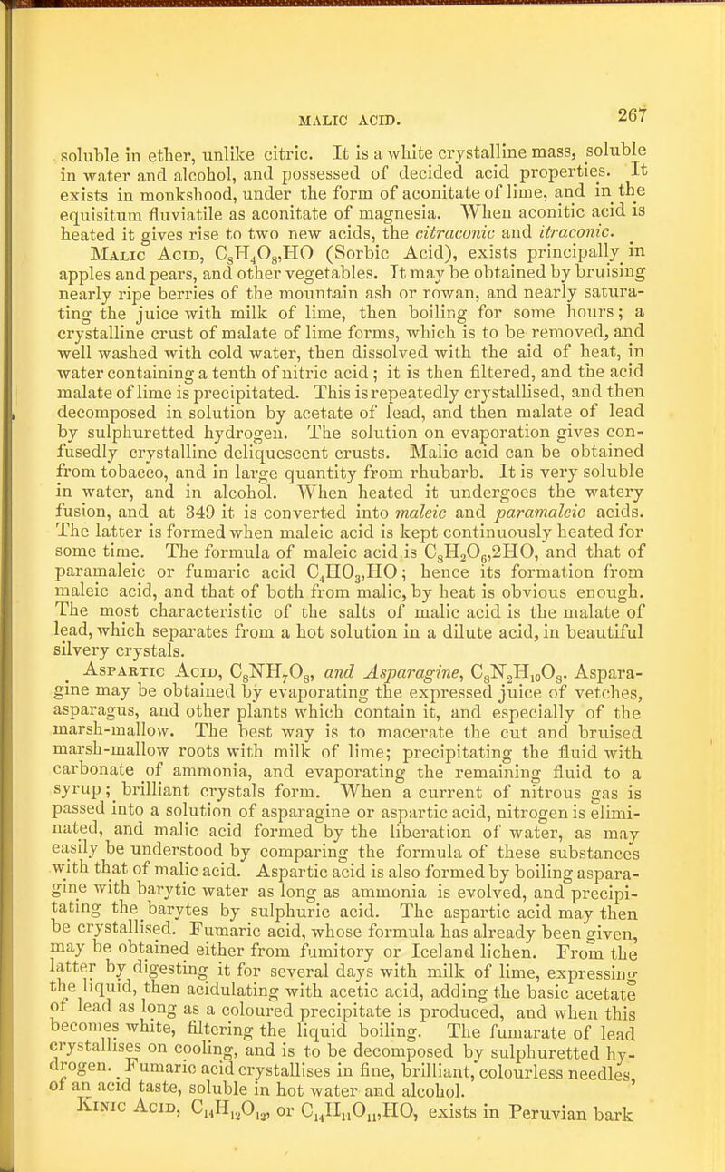 261 soluble in ether, unlike citric. It is a white crystalline mass, soluble in water and alcohol, and possessed of decided acid properties. It exists in monkshood, under the form of aconitate of lime, and in the equisitum fluviatile as aconitate of magnesia. When aconitic acid is heated it gives rise to two new acids, the citraconic and itraconic. Malic Acid, CgH40g,H0 (Sorbic Acid), exists principally in apples and pears, and other vegetables. It may be obtained by bruising nearly ripe berries of the mountain ash or rowan, and nearly satura- ting the juice with milk of lime, then boiling for some hours; a crystalline crust of malate of lime forms, which is to be removed, and well washed with cold water, then dissolved with the aid of heat, in water containing a tenth of nitric acid; it is then filtered, and the acid malate of lime is precipitated. This is repeatedly crystallised, and then decomposed in solution by acetate of lead, and then malate of lead by sulphuretted hydrogen. The solution on evaporation gives con- fusedly crystalline deliquescent crusts. Malic acid can be obtained from tobacco, and in large quantity from rhubarb. It is very soluble in water, and in alcohol. When heated it undergoes the watery fusion, and at 349 it is converted into maleic and paramaleic acids. The latter is formed when maleic acid is kept continuously heated for some time. The formula of maleic acid is CgH20g,2HO, and that of paramaleic or fumaric acid C^HOajHO; hence its formation from maleic acid, and that of both from malic, by heat is obvious enoiigh. The most characteristic of the salts of malic acid is the malate of lead, which separates from a hot solution in a dilute acid, in beautiful silvery crystals. AspARTic Acid, CgNHyOg, and Asparagine, CgNjHioOg. Aspara- gine may be obtained by evaporating the expressed juice of vetches, asparagus, and other plants which contain it, and especially of the marsh-mallow. The best way is to macerate the cut and bruised marsh-mallow roots with milk of lime; precipitating the fluid with carbonate o{ ammonia, and evaporating the remaining fluid to a syrup; brilliant crystals form. When a current of nitrous gas is passed into a solution of asparagine or aspartic acid, nitrogen is elimi- nated, and malic acid formed by the liberation of water, as may easdy be understood by comparing the formula of these substances with that of malic acid. Aspartic acid is also formed by boiling aspara- gme with barytic water as long as ammonia is evolved, and precipi- tating the barytes by sulphuric acid. The aspartic acid may then be crystallised. Fumaric acid, whose formula has already been given, may be obtained either from fumitory or Iceland lichen. From the latter by digesting it for several days with milk of lime, expressing the liquid, then acidulating with acetic acid, adding the basic acetate of lead as long as a coloured precipitate is produced, and when this becomes white, filtering the liquid boiling. The fumarate of lead crystallises on cooling, and is to be decomposed by sulphuretted hy- drogen. _ Fumaric acid crystallises in fine, brilliant, colourless needles of an acid taste, soluble in hot water and alcohol. ' KiNic Acid, C„H.,0,,, or C,,H„0„,HO, exists in Peruvian bark