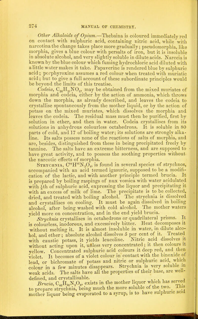 Other Alkaloids of Opium.—Thebaina is coloured immediately red on contact with sulphuric acid, containing nitric acid, while with narcotinathe change takes place more gradually; pseudomorphia, like morphia, gives a blue colour with persalts of iron, but it is insoluble in absolute alcohol, and very slightly soluble in dilute acids. Narceia is known by the blue colour which fuming hydrochloric acid diluted with a little water makes it take. Papaverine is rendered blue by sulphuric acid ; porphyroxine assumes a red colour when treated with muriatic acid ; but to give a full account of these subordinate principles would be beyond the limits of this treatise. Codeia, CggH^iNOg, may be obtained from the mixed muriates of morphia and codeia, either by the action of ammonia, which throws down the morphia, as already described, and leaves the codeia to crystallise spontaneously from the mother liquid, or by the action of potass on the mixed muriates, which dissolves the morphia and leaves the codeia. The residual mass must then be purified, first by solution in ether, and then in water. Codeia crystallises from its solutions in anhydrous colourless octahedrons. It is soluble in 80 parts of cold, and 17 of boiling water; its solutions are strongly alka- line. Its salts possess none of the reactions of salts of morphia, and are, besides, distinguished from these in being precipitated freely by tannine. The salts have an extreme bitterness, and are supposed to have great activity, and to possess the soothing properties without the narcotic effects of morphia. Strychnia, CH*'^N304, is found in several species of strychnos, accompanied with an acid termed igasuric, supposed to be a modifi- cation of the lactic, and with another principle termed brucia. It is prepared by boiling raspings of nux vomica with water acidulated with ith of sulphuric acid, expressing the liquor and precipitating it with an excess of milk of lime. The precipitate is to be collected, dried, and treated with boiling alcohol. The strychnia is dissolved and crystallises on cooling. It must be again dissolved in boUing alcohol, after being washed with cold alcohol. The mother waters yield more on concentration, and in the end yield_brucia. Strychnia crystallises in octahedrons or quadrilateral prisms. It is colourless, inodorous, and excessively bitter. Heat decomposes it without melting it. It is almost insoluble in water, in dilute alco- hol, and ether; absolute alcohol dissolves 5 per cent of it. _ Treated with caustic potass, it yields leucoline. Nitric acid dissolves it without acting upon it, udless very concentrated; it then colours it yellow. Concentrated sulphuric acid colours it deep red, and then violet. It becomes of a violet colour in contact with the binoxide of lead, or bichromate of potass and nitric or sulphuric acid, which colour in a few minutes disappears. Strychnia is very soluble in weak acids. The salts have all the properties of their base, are weU- defined, and crystallisable. , . , , j Briicia, C,,B,,-N,0„ exists in the mother liquor which has served to prepare strychnia, being much the more soluble of the two. _ inis mother liquor being evaporated to a syrup, is to have sulphuric acia