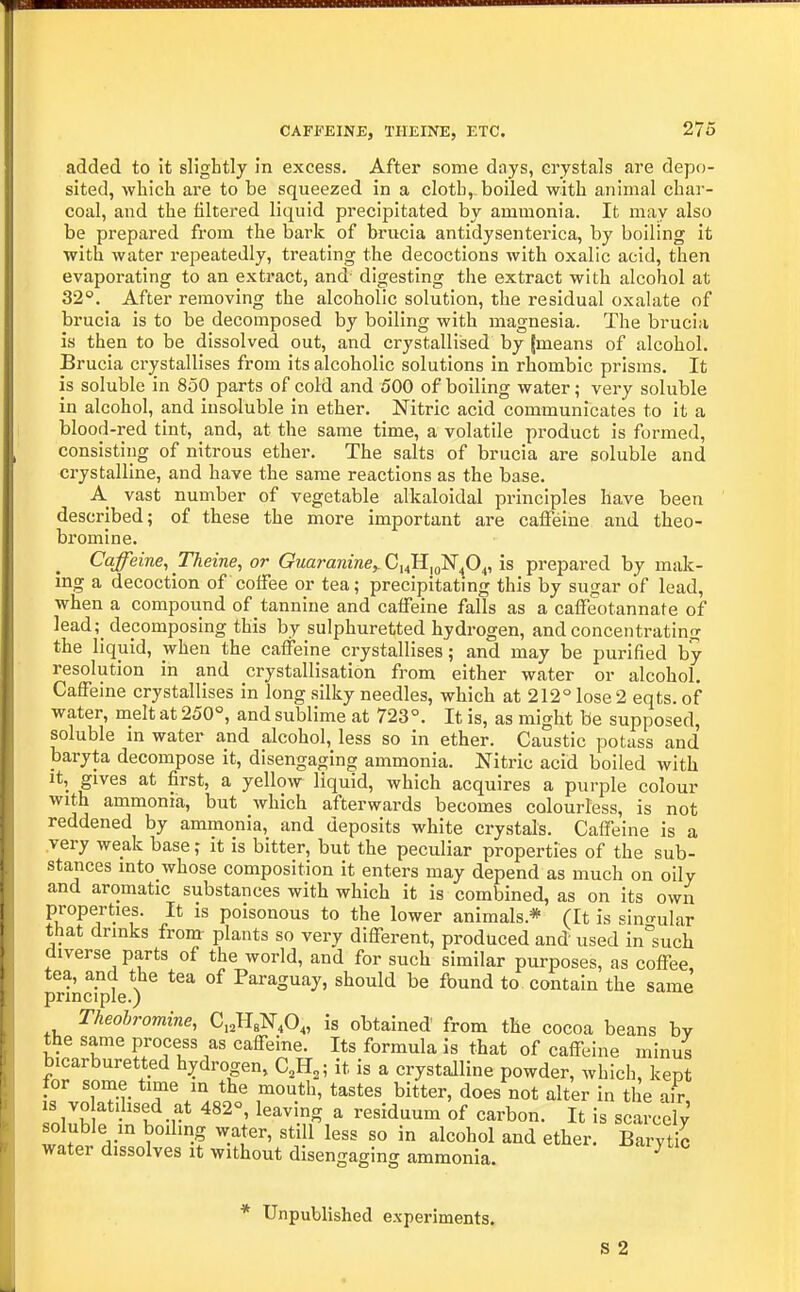 CAFFEINE, THEINE, ETC. 276 added to it sligbtly in excess. After some days, crystals are depo- sited, which are to be squeezed in a cloth, boiled with animal char- coal, and the filtered liquid precipitated by ammonia. It may also be prepared from the bark of brucia antidysenterica, by boiling it with water repeatedly, treating the decoctions with oxalic acid, then evaporating to an extract, and digesting the extract with alcohol at 32°. After removing the alcoholic solution, the residual oxalate of brucia is to be decomposed by boiling with magnesia. The brucia is then to be dissolved out, and crystallised by (means of alcohol. Brucia crystallises from its alcoholic solutions in rhombic prisms. It is soluble in 850 parts of cold and 500 of boiling water; very soluble in alcohol, and insoluble in ether. Nitric acid communicates to it a blood-red tint, and, at the same time, a volatile product is formed, consisting of nitrous ether. The salts of brucia are soluble and crystalline, and have the same reactions as the base. A vast number of vegetable alkaloidal principles have been described; of these the more important are caffeine and theo- bromine. Caffeine, Theine, or Guaranine^CiJI^gNp^, is prepared by mak- ing a decoction of coffee or tea; precipitating this by sugar of lead, when a compound of tannine and caffeine falls as a caffeotannate of lead;_ decomposing this by sulphuretted hydrogen, and concentrating the liquid, when the caffeine crystallises; and may be purified by- resolution in and crystallisation from either water or alcohol. Caffeine crystallises in long silky needles, which at 212° lose 2 eqts. of water, melt at 250°, and sublime at 723°. It is, as might be supposed, soluble in water and alcohol, less so in ether. Caustic potass and baryta decompose it, disengaging ammonia. Nitric acid boiled with It, gives at first, a yellow liquid, which acquires a purple colour with ammonia, but which afterwards becomes colourless, is not reddened by ammonia, and deposits white crystals. Caffeine is a very weak base; it is bitter, but the peculiar properties of the sub- stances into whose composition it enters may depend as much on oily and aromatic substances with which it is combined, as on its own properties. It is poisonous to the lower animals.* (It is sin-ular that drinks fronr plants so very different, produced and used in^such diverse parts of the world, and for such similar purposes, as coffee tea, and the tea of Paraguay, should be found to contain the same principle.) Theobromine, C^HgN.O,, is obtained from the cocoa beans by the same process as caffeine. Its formula is that of caffeine minus bicarburetted hydrogen, C,H,; it is a crystalline powder, which, kept for some time in the mouth, tastes bitter, does not alter in the air IS vo atdised at 482°, leaving a residuum of carbon. It is scarcely soluble in boiling water, still less so in alcohol and ether. Barytic water dissolves it without disengaging ammonia. ^ * Unpublished experiments.