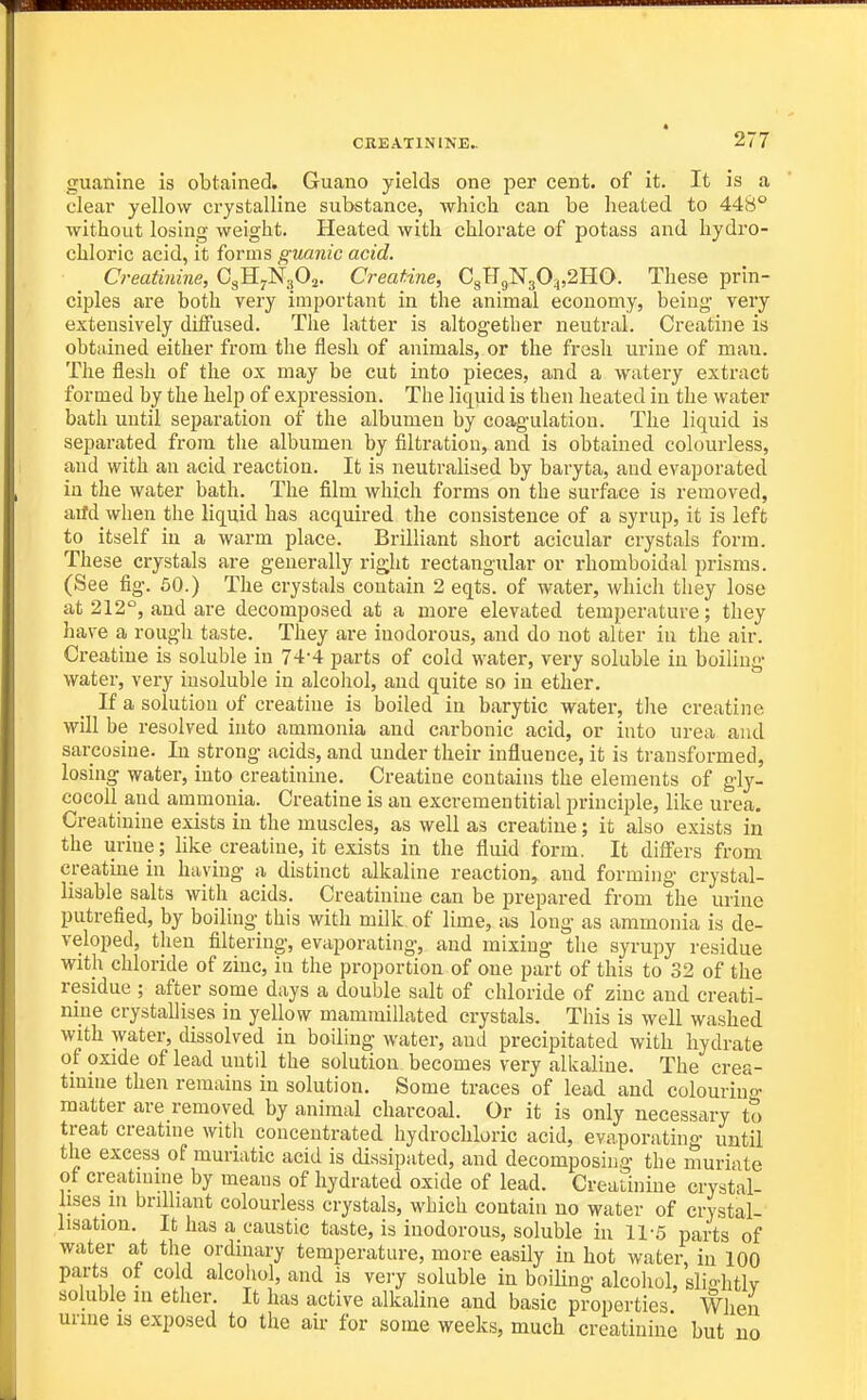 guanine is obtained. Guano yields one per cent, of it. It is a clear yellow crystalline substance, which can be heated to 448° without losing weight. Heated with chlorate of potass and hydro- chloric acid, it forms guanic acid. Creatinine, CgH^NgOj. Creatine, CgHgN30:,,2HO. These prin- ciples are both very important in the animal economy, being very extensively diifused. The latter is altogether neutral. Creatine is obtidned either from the flesh of animals, or the fresh urine of man. The flesh of the ox may be cut into pieces, and a watery extract formed by the help of expression. The liquid is then heated in the water bath until separation of the albumen by coagulation. The liquid is separated from the albumen by filtration, and is obtained colourless, and with an acid reaction. It is neutralised by baryta, and evaporated in the water bath. The film which forms on the surface is removed, arfd when the liquid has acquired the consistence of a syrup, it is left to itself in a warm place. Brilliant short acicular crystals form. These crystals are generally right rectangular or i-homboidal prisms. (See fig. 50.) The crystals contain 2 eqts. of water, which they lose at 212°, and are decomposed at a more elevated temperature; they have a rough taste. They are inodorous, and do not alter iu the air. Creatine is soluble in 74-4 parts of cold water, very soluble in boiling water, very insoluble in alcohol, and quite so in ether. If a solution of creatine is boiled in barytic water, the creatine will be resolved into ammonia and carbonic acid, or into urea and sarcosine. In strong acids, and under their influence, it is transformed, losing water, into creatinine. Creatine contains the elements of gly- cocoll and ammonia. Creatine is an excrementitial principle, like urea. Creatinine exists iu the muscles, as well as creatine; it also exists in the urine; like creatine, it exists in the fluid form. It differs from creatine in having a distinct alkaline reaction, and forming crystal- lisable salts with acids. Creatinine can be prepared from the urine putrefied, by boiling this with milk of lime, as long as ammonia is de- veloped, then filtering, evaporating, and mixing the syrupy residue with chloride of zinc, in the proportion of one part of this to 32 of the residue ; after some days a double salt of chloride of zinc and creati- mne crystallises in yellow mammillated crystals. This is well washed with water, dissolved in boiling water, and precipitated with hydrate of oxide of lead until the solution becomes very alkaline. The crea- tmine then remains in solution. Some traces of lead and colouring matter are removed by animal charcoal. Or it is only necessary to treat creatnie with concentrated hydrochloric acid, evaporating until the excess of muriatic acid is dissipated, and decomposing- the muriate of creatinme by means of hydrated oxide of lead. Creatinine crystal- lises in brilliant colourless crystals, which contain no water of crystal- lisation. It has a caustic taste, is inodorous, soluble in 11-5 parts of water at the ordinary temperature, more easily in hot water, in 100 parts of cold alcoliol, and is vei-y soluble in boiling alcohol, slio-htlv soluble in ether. It has active alkaline and basic properties When urine is exposed to the aii- for some weeks, much creatinine but uo