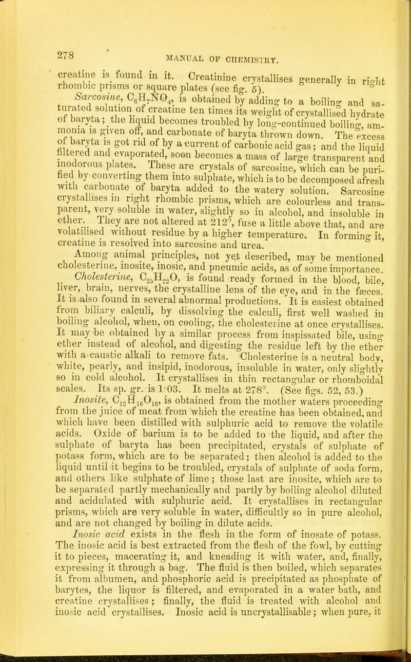 creatine is_ found in it. Creatinine crystallises generally in rio-],t rhombic prisms or square plates (see fi- 6) ^ ° Sarcosine, C,H,NO,, is obtained by adding to a boiling and sa- turated solu ion of creatine ten times its weight of crystallised hydrate of baryta; _ the hquid becomes troubled by lon--continued boiling, am- monia IS given ofl and carbonate of baryta thrown down. The excess of baryta is got rid of by a current of carbonic acid gas; and the liquid faltered and evaporated, soon becomes a mass of large transparent and inodorous plates. These are crystals of sarcosine, which can be puri- fied by converting them into sulphate, which is to be decomposed afresh witli carbonate of baryta added to the watery solution. Sarcosine crystallises in right rhombic prisms, which are colourless and trans- parent, very soluble in water, slightly so in alcohol, and insoluble in ether They are not altered at 212°, fuse a little above that, and are volatilised without residue by a higher temperature. In forming it creatine is resolved into sarcosine and urea. ' Among animal principles, not yet described, may be mentioned cholesterine, mosite, inosic,and pneumic acids, as of some importance Cholesterine, Cg^HajO, is found ready formed in the blood, bile, liver, brain, nerves, the crystalline lens of the eye, and in the fasces. It is also found in several abnormal productions. It is easiest obtained from biliary calculi, by dissolving the calculi, first well washed in boihng alcohol,_wheu, on cooling, the cholesterine at once crystallises. It may be obtained by a similar process from inspissated bile, using ether instead of alcohol, and digesting the residue left by the ether with a.caustic alkali to remove fats, dholesterine is a neutral body, white, pearly, and insipid, inodorous, insoluble in water, only slightly so in cold alcohol. It crystallises in thin rectangular or rhomboidal scales. Its sp. gr. is 1-03. It melts at 278=. (See figs. 52, 53.) Inosite, CijHjgOu, is obtained from the mother waters proceeding from the juice of meat from which the creatine has been obtained, and wiiich have been distilled with sulphuric acid to remove the volatile acids. Oxide of barium is to be added to the liquid, and after the sulphate of baryta has been precipitated, crystals of sulphate of potass form, which are to be separated; then alcohol is added to the liquid until it begins to be troubled, crystals of sulphate of soda form, and others like sulphate of lime ; those last are inosite, which are to be separated partly mechanically and partly by boiling alcohol diluted and acidulated with sulphuric acid. It crystallises in rectangular prisms, which are very soluble in water, difficultly so in pure alcohol, and are not changed by boiling in dilute acids. Inosic acid exists in the flesh in the form of inosate of potass. The inosic acid is best extracted from the flesh of the fowl, by cutting it to pieces, macerating it, and kneading it with water, and, finally, expressing it through a bag. The fluid is then boiled, which separates it from albumen, and phosphoric acid is precipitated as phosphate of barytes, the liquor is filtered, and evaporated in a water bath, and creatine crystallises; finally, the fluid is treated with alcohol and inosic acid crystallises. Inosic acid is uncrystallisable; when pure, it