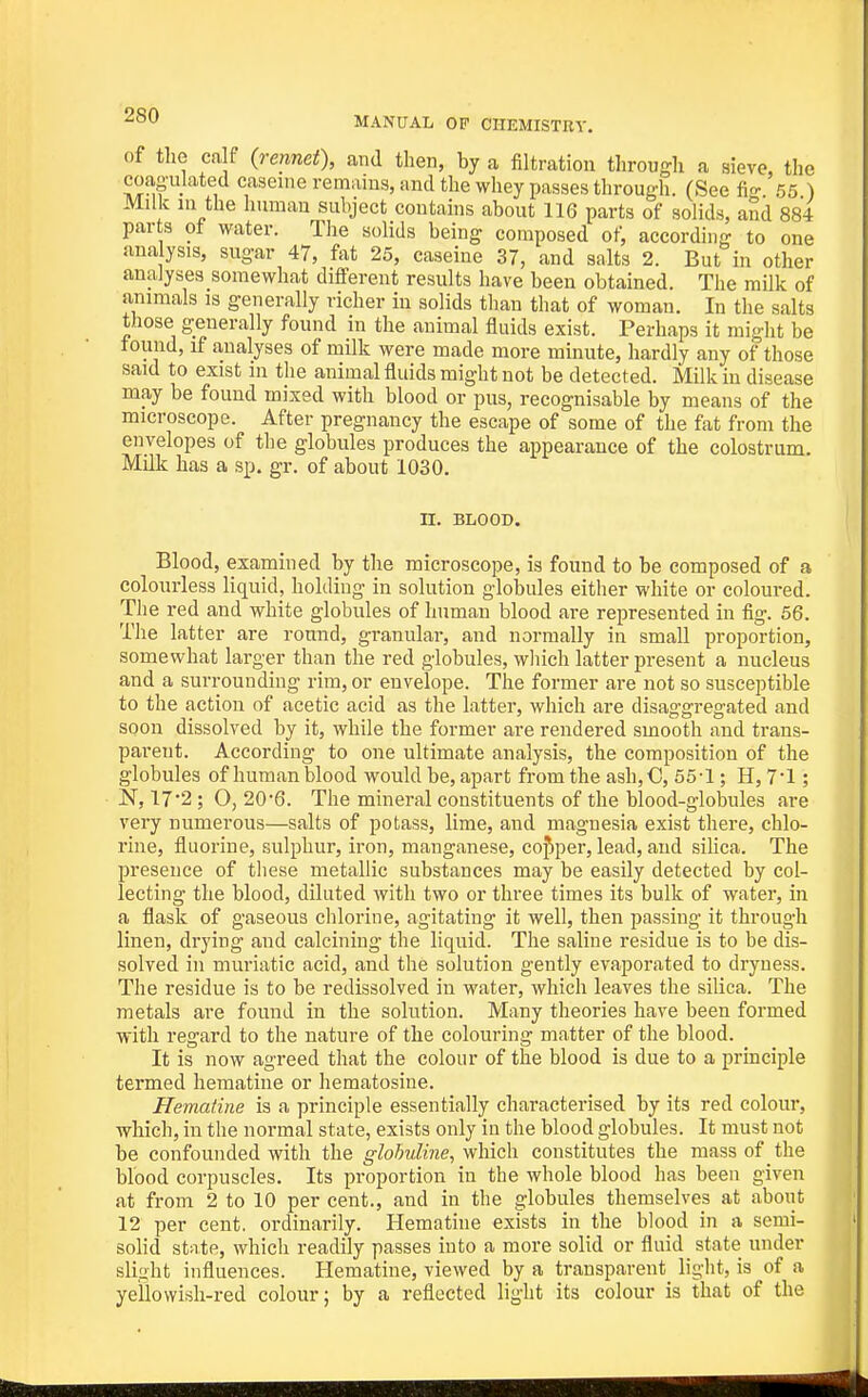 of tlie ca f {rennet), and then, by a filtration through a sieve, the coas-ulated caseine remains, and the whey passes through. (See fi- 55 ) Milk in the human subject contains about 116 parts of solids, aSd 884 parts ot water. The solids being composed of, according to one ana ysis, sugar 47, fat 25, caseine 37, and salts 2. But in other analyses somewhat different results have been obtained. The milk of animals is generally richer in solids than that of woman. In the salts those generally found in the animal fluids exist. Perhaps it might be found, if analyses of milk were made more minute, hardly any of those said to exist in the animal fluids might not be detected. Milk in disease may be found mixed with blood or pus, recognisable by means of the microscope. After pregnancy the escape of some of the fat from the envelopes of the globules produces the appearance of the colostrum. Milk has a sp. gr. of about 1030. n. BLOOD. Blood, examined by the microscope, is found to be composed of a colourless liquid, holding in solution globules either white or coloured. The red and white globules of human blood are represented in fig. 56. The latter are round, granular, and normally in small proportion, somewhat larger than the red globules, wliich latter present a nucleus and a surrounding rim, or envelope. The former are not so susceptible to the action of acetic acid as the latter, which are disaggregated and soon dissolved by it, while the former are rendered smooth and trans- parent. According to one ultimate analysis, the composition of the globules of human blood would be, apart from the ash,C, 55-1; H, 7*1; N, 17'2 ; O, 20'6. The mineral constituents of the blood-globules are very numerous—salts of potass, lime, and magnesia exist there, chlo- rine, fluorine, sulphur, iron, manganese, copper, lead, and sihca. The presence of these metallic substances may be easily detected by col- lecting the blood, diluted with two or three times its bulk of water, in a flask of gaseous chlorine, agitating it well, then passing it through linen, drying and calcining the liquid. The saline residue is to be dis- solved in muriatic acid, and the solution gently evaporated to dryness. The residue is to be redissolved in water, which leaves the silica. The metals are found in the solution. Many theories have been formed with regard to the nature of the colouring matter of the blood. It is now agreed that the colour of the blood is due to a principle termed hematine or hematosine. Hematine is a principle essentially characterised by its red colour, which, in the normal state, exists only in the blood globules. It must not be confounded with the glohuline^ vi\ac\\ constitutes the mass of the blood corpuscles. Its proportion in the whole blood has been given at from 2 to 10 per cent., and in the globules themselves at about 12 per cent, ordinarily. Hematine exists in the blood in a semi- solid state, which readily passes into a more solid or fluid state under slight influences. Hematine, viewed by a transparent light, is of a yellowish-red colour; by a reflected light its colour is that of the