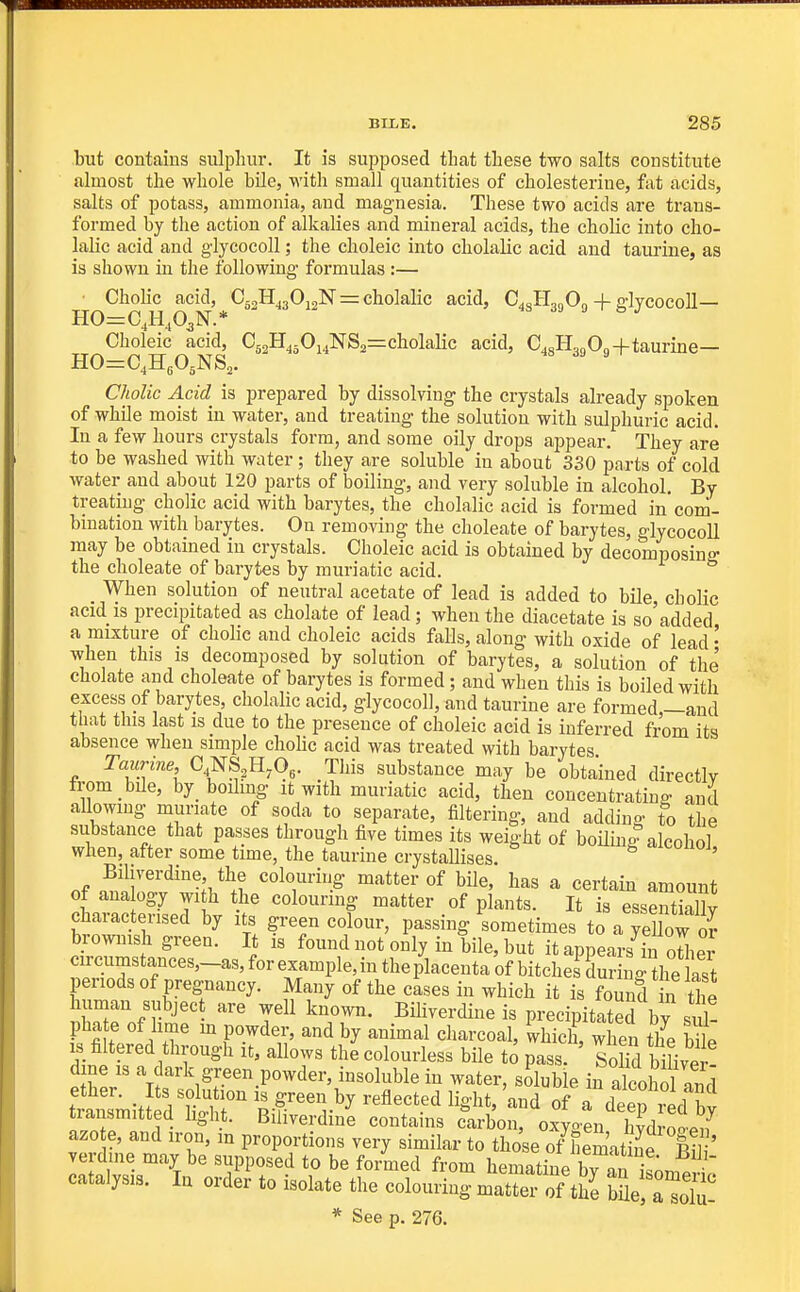 but contains sulphur. It is supposed that these two salts constitute almost the whole bile, with small quantities of cholesteriue, fat acids, salts of potass, ammonia, and magnesia. These two acids are trans- formed by tlie action of alkalies and mineral acids, the cholic into cho- lalic acid and glycocoU ; the choleic into cholalic acid and taurine, as is shown in the following formulas :— ■ Cholic acid, Cg^H^jOioN = cholalic acid, C.cIL^On + glycocoll— HO=C,H,O^N.* 4S 39 9 &J Choleic acid, C52H450i4NS2=cholalic acid, C.gl-L.Oo+taurine— HO^C^HgOgNS^. Cholic Acid is prepared by dissolving- the crystals already spoken of whOe moist in water, and treating the solution with sulphuric acid. In a few hours crystals form, and some oily drops appear. They are to be washed with water; they are soluble in about 330 parts of cold water and about 120 parts of boiling, and very soluble in alcohol. By treating cholic acid with barytes, the cholalic acid is formed in'com- bination with barytes. On removing the choleate of barytes, glycocoU may be obtained in crystals. Choleic acid is obtained by decomposing the choleate of barytes by muriatic acid. When solution of neutral acetate of lead is added to bile cholic acid is precipitated as chelate of lead; when the diacetate is so'added a mixture of cholic and choleic acids falls, along with oxide of lead • when this is decomposed by solution of barytes, a solution of the cholate and choleate of barytes is formed; and when this is boiled with excess of barytes, cholalic acid, glycocoll, and taurine are formed,—and that this last is due to the presence of choleic acid is inferred from its absence when simple choUc acid was treated with barytes Taurine, C NS^H.Og. This substance may be obtained directly from bile, by boiling it with muriatic acid, then concentrating and aUowmg muriate of soda to separate, filtering, and adding to the substance that passes through five times its weight of boninl alcohol when, after some time, the taurine crystallises. ' Bihverdine the colouring matter of bile, has a certain amount of ana ogy with the colouring matter of plants. It is esseSy characterised by its green colour, passing sometimes to a yeUow oJ brownish green. It is found not only in bile, but it appears in o«ier circumstances,-as,forexample,intheplacentaofbitchesdurng^^^^^^^^^ periods of pregnancy. Many of the cases in which it is found n the human subject are well known. Biliverdine is precipitated by sul- pha e of hme m powder, and by animal charcoal, which, when the Wle is filtered through it, allows the colourless bile to pass. S biliver dine IS a dark green powder, insoluble in water, soluble in alcohoS ether. Its solution is green by reflected light, and of a deep red EJ transmitted light. Biliverdine contains carbon, oxy^n hydroln azo e, and iron, m proportions very similar to those o/heLtine B? ' yerdine may be supposed to be formed from hematine by an is^m^ 1 catalysis. In order to isolate the colouring matter of the lleZToln-