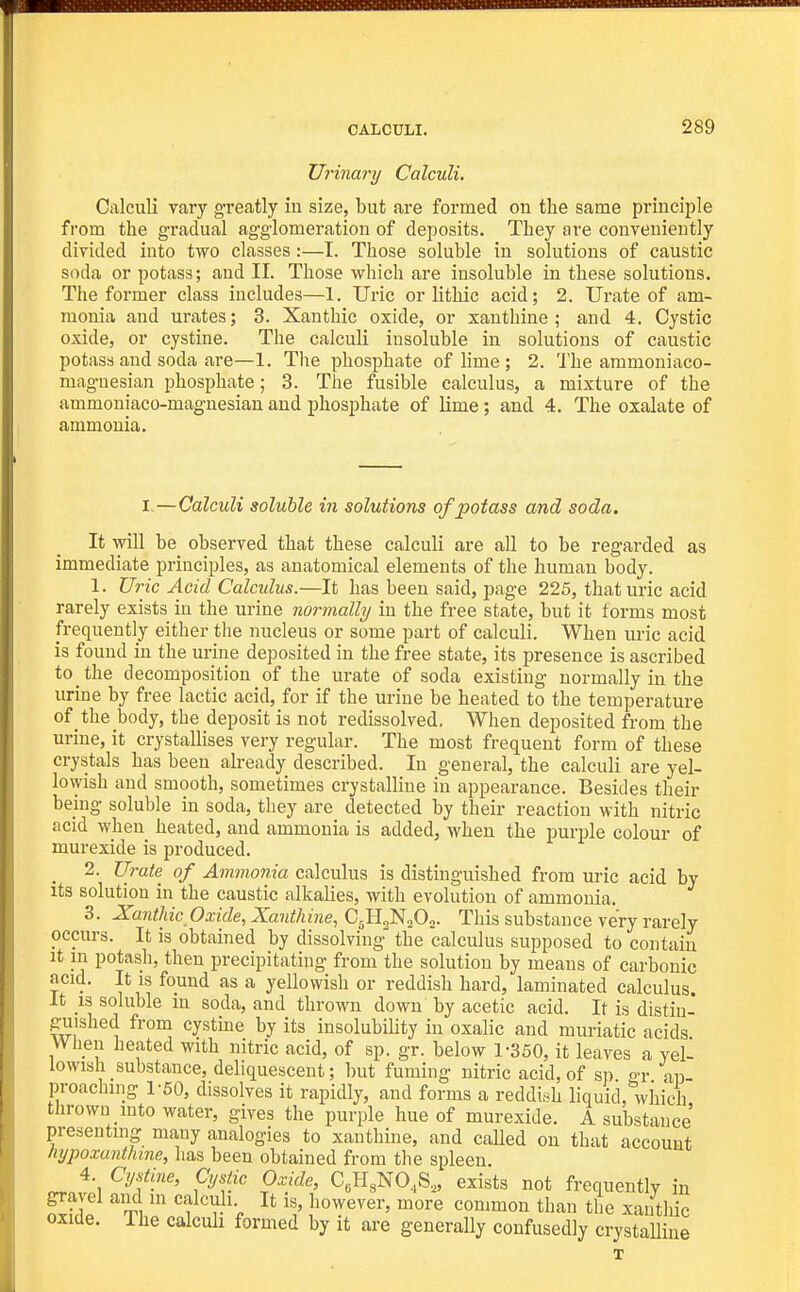 Urinary Calculi. Calculi vary greatly iu size, but are formed on the same principle from the gradual agglomeration of deposits. They are conveniently divided into two classes:—I. Those soluble in solutions of caustic soda or potass; and II. Those which are insoluble in these solutions. The former class includes—1. Uric or lithic acid; 2. Urate of am- monia aud urates; 3. Xanthic oxide, or xanthine; and 4. Cystic oxide, or cystine. The calculi insoluble in solutions of caustic potass and soda are—1. The phosphate of lime ; 2. The ammoniaco- maguesian phosphate; 3. The fusible calculus, a mixture of the ammouiaco-magnesian and phosphate of lime; and 4. The oxalate of ammonia. I.—Calculi soluble in solutions of potass and soda. It will be observed that these calculi are all to be regarded as immediate principles, as anatomical elements of the human body. 1. U7-ic Acid Calculus.—It has been said, page 225, that uric acid rarely exists iu the urine normally in the free state, but it forms most frequently either the nucleus or some part of calculi. When uric acid is found in the urine deposited in the free state, its presence is ascribed to the decomposition of the urate of soda existing normally in the urine by free lactic acid, for if the urine be heated to the temperature of the body, the deposit is not redissolved, When deposited from the urine, it crystallises very regular. The most frequent form of these crystals has been already described. In general, the calculi are yel- lowish and smooth, sometimes crystalline in appearance. Besides their being soluble in soda, they are detected by their reaction with nitric acid when heated, and ammonia is added, when the purple colour of murexide is produced. ^ 2. Urate of Ammonia calculus is distinguished from uric acid by its solution in the caustic alkalies, with evolution of ammonia. 3. Xanthic Oxide, Xanthine, C5H3N0O0. This substance very rarely occurs. It is obtained by dissolving the calculus supposed to contain It m potash, then precipitating from the solution by means of carbonic acid. It is found as a yellowish or reddish hard, laminated calculus. It IS soluble in soda, and thrown down by acetic acid. It is distin- guished from cystme by its insolubiUty in oxalic and muriatic acids When heated with nitric acid, of sp. gr. below 1-350, it leaves a yel- lowish substance, deliquescent; but fuming nitric acid, of sp gr ap- proaching 1-50, dissolves it rapidly, and forms a reddish liquid, which thrown into water, gives the purple hue of murexide. A substance presentmg ma,uy analogies to xanthine, and called on that account hypoxanthine, has been obtained from the spleen. 4. Cystine, Cystic Oxide, C.H^NO.S,, exists not frequently in gravel am in calculi It is, however, more common than the xanthic oxide. The calculi formed by it are generally confusedly crystalline