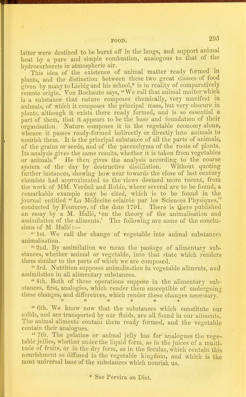 latter were destined to be burnt oS in tlie lungs, and support animal heat by a pure and simple combustion, analogous to that of the hydrocarburets in atmospheric air, . This idea of the existence of animal matter ready formed m plants, and the distinction between these two great classes of food given by many to Liebig and his school,* is in reality of comparatively remote origin. Von Bochaute says, We call that animal matter which is a substance that nature composes chemically, very manifest in animals, of which it composes the principal mass, but very obscure in plants, although it exists there ready formed, and is so essential a part of them, that it appears to be the base and foundation of their organisation. Nature composes it in the vegetable economy alone, whence it passes ready-formed indirectly or directly into animals to nourish them. It is the principal substance of all the parts of animals, of the grains or seeds, and of the parenchyma of the roots of plants. Its analysis gives the same results, whether it is taken from vegetables or animals. He then gives the analysis according to the coarse system of the day by destructive distillation. Without quoting- further instances, showing how near towards the close of last century chemists had approximated to the views deemed more recent, from the work of MM. VerdeU and Robin, where several are to be found, a remarkable example may be cited, which is to be found in the journal entitled  La Medecine eclairee par les Sciences Physiques, conducted by Fourcroy, of the date 1791. There is tJiere published an essay by a M. Halle, 'on the theory of the animalisation and assimilation of the aliments.' The following are some of the conclu- sions of M. HaUe:— 1st. We caU the change of vegetable into animal substances animalisation.  2nd. By assimilation we mean the passage of alimentary sub- stances, whether animal or vegetable, into that state which renders them similar to the parts of which we are composed.  3rd. Nutrition supposes animalisation in vegetable aliments, and assimilation in all alimentary substances.  4th. Both of these operations suppose in the alimentary sub- stances, first, analogies, which render them susceptible of undergoing these changes, and differences, which render these changes necessary. ***** 4: 6th. We know now that the substances which constitute our solids, and are transported by our fluids, are all found in our aliments. The a,nimal aliments contain them ready formed, and the vegetable contain their analogues. 7th. The gelatine or animal jelly has for analogues the vege- table jellies, whether under the liquid form, as in the juices of a multi- tude of fruits, or in the dry form, as in the feculas, which contain this nourishment so diffused in the vegetable kingdom, and which is the most universal base of the substances which nourish us. * See Pereira on Diet.