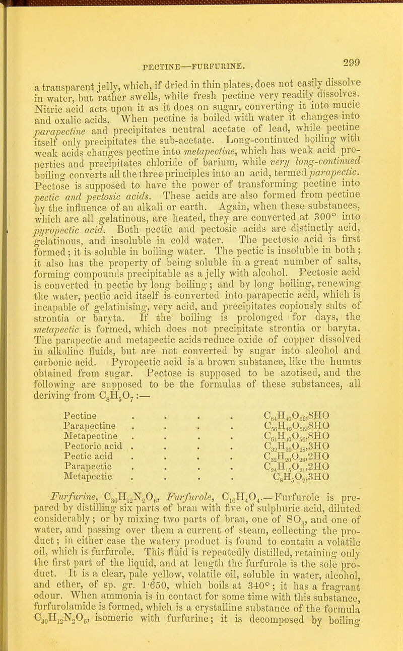 PECTINE—FURFURINE. a transparent jelly, which, if dried in thin plates, does not easily dissolve in water, bnt rather swells, while fresh pectine very readily dissolves. Nitric acid acts upon it as it does on sugar, converting it into mucic and oxalic acids. When pectine is boiled with water it (diang-es into parapectine and precipitates neutral acetate of lead, while pectine itself only precipitates the sub-acetate. Long-continued boiling with weak acids changes pectine into metapectine, which has weak acid pro- perties and precipitates chloride of barium, while verij long-continued boiling converts all the three principles into an acid, termed parapectic. Pectose is supposed to have the power of transforming pectine into pectic and pectosic acids. These acids are also formed from pectine by the influence of an alkali or earth. Again, when these substances, which are all gelatinous, are heated, they are converted at 300° into ■pyropectic acid. Both pectic and pectosic acids are distinctly acid, gelatinous, and insoluble in cold water. The pectosic acid is first formed; it is soluble in boiling water. The pectic is insoluble in both; it also has the property of being soluble in a great number of salts, forming compounds precipitable as a jelly with alcohol. Pectosic acid is converted in pectic by long boiling ; and by long boiling, renewing the water, pectic acid itself is converted into parapectic acid, which is incapable of gelatinising, very acid, and precipitates copiously salts of strontia or baryta. If the boiling is prolonged for days, the metapectic is formed, which does not precipitate strontia or baryta. The parapectic and metapectic acids reduce oxide of copper dissolved in alkaline fluids, but are not converted by sugar into alcohol and carbonic acid. Pyropectic acid is a brown substance, like the humus obtained from sugar. Pectose is supposed to be azotised, and the following are supposed to be the formulas of these substances, all deriving from CgHjO^:— Pectine .... Ce^H^oOsejSHO Parapectine ... . CjgH^oOjjjjSHO Metapectine .... CgjH^gOjgjcSHO Pectoric acid .... CgjH.jgO^gjSHO Pectic acid .... C3oHj(,02y,2HO Parapectic .... C,';H.,^0,,^,'mO Metapectic .... CsHsO^SHO Furfurine, CgoHjgN^Og, Furfurole, CigH^O^.—Fiirfurole is pre- pared by distilling six parts of bran with five of sulphuric acid, diluted considerably; or by mixing two parts of bran, one of SO^, and one of water, and passing over them a current of steam, collecting the pro- duct ; in either case the watery product is found to contain a volatile oil, which is furfurole. This fluid is repeatedly distilled, retaining only the first part of the liquid, and at length the furfurole is the sole pro- duct. It is a clear, pale yellow, volatile oil, soluble in water, alcohol, and ether, of sp. gr. 1-650, which boils at 340''; it has a fragrant odour. When ammonia is in contact for some time with this substance furfurolamide is formed, which is a crystalline substance of the formula CaoHiaNgOg, isomeric with furfurine; it is decomposed by boiling