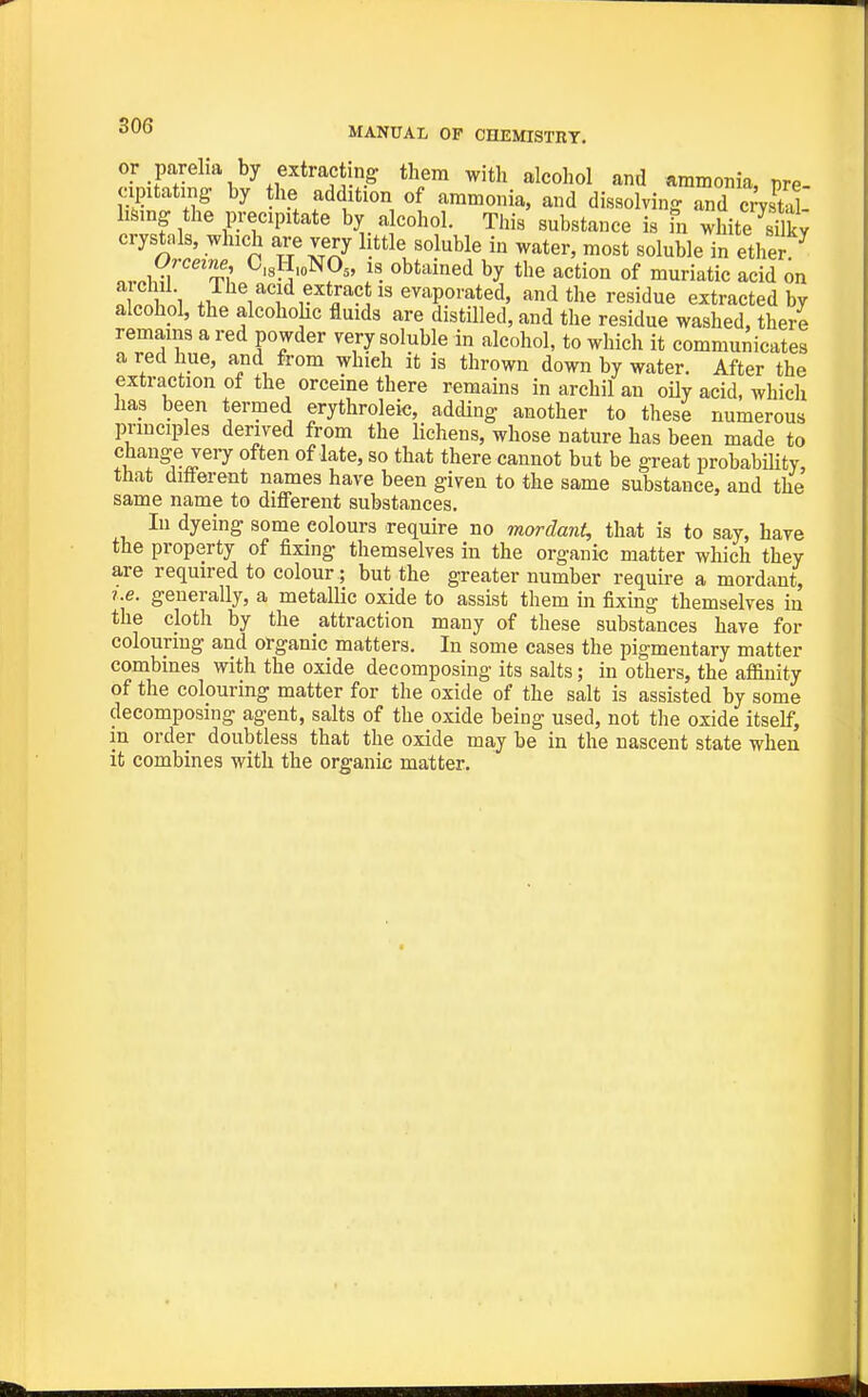 or parelia by extracting them with alcohol and ammonia, pre- cipitating: by he addition of ammonia, and dissolving and cmtol hfeing the precipitate by alcohol. This substance is fn white crystals, which are very little soluble in water, most soluble in ethen ...wJ 4x ^'sH.oNO^, IS obtained by the action of muriatic acid on S 1 The acid extract IS evaporated, and the residue extracted by alcohol, the alcohohc fluids are distilled, and the residue washed, theri remains a red powder very soluble in alcohol, to which it communicates a red hue, and from which it is thrown down by water. After the extraction ot the orceme there remains in archil an oily acid, whicli has been termed erythroleic, adding another to these numerous pnnciples derived from the lichens, whose nature has been made to J^^^ often of late, so that there cannot but be great probability, that difterent names have been given to the same substance, and the same name to different substances. In dyeing some colours require no mordant, that is to say, have the property of fixing themselves in the organic matter which they are required to colour; but the greater number require a mordant. I.e. generally, a metallic oxide to assist them in fixing themselves in the cloth by the attraction many of these substances have for colouring and organic matters. In some cases the pigmentary matter combines with the oxide decomposing its salts; in others, the affinity of the colouring matter for the oxide of the salt is assisted by some decomposing agent, salts of the oxide being used, not the oxide itself, m order doubtless that the oxide may be in the nascent state when it combines with the organic matter.