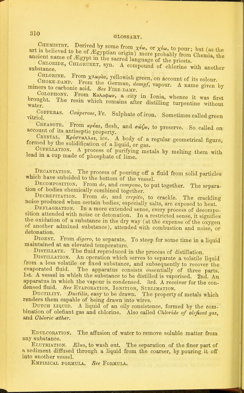 CHEjnsTRY. Derived bv somf* tmm -^J,. /^« ' i , , sulSuiT^' ^ -4ouL°of*chEe with another So^'bImp^X^^T^''/'^^'^ ° ^''^^t °f colour. brou^hT^'S- rp^^r ^T'^' '^I ^^'^'^ it first Drought. The resin which remains after distilling turpentine without vitrfor''^''^'' ^r- Sulphate of iron. Sometimes called green acco?n?of 3°^r^^ *° So called on account ot its antiseptic property. Ceystal Kp6(rra\Aos, ice. A body of a regular geometrical figure formed by the sohdification of a hquid, or gas. CuPELLATiON. A process of purifying metals by melting them with lead in a cup made of phosphate of lime. Decantation. The process of pouring off a fluid from solid particles which have subsided to the bottom of the vessel. Decomposition. From rfe, and com/jotio, to put together. The separa- tion ot bodies chemically combined together. _ Deceepitation. From de, and crepito, to crackle. The crackling noise produced when certain bodies, especially salts, are exposed to heat. _ _ Deflageation. In a more extended sense, every process of decompo- sition attended with noise or detonation. In a restricted sense, it signifies the oxidation of a substance in the dry way (at the expense of the oxygen of another admixed substance), attended with combustion and noise, or detonation. Digest. From digero, to separate. To steep for some time in a liquid maintained at an elevated temperature. Distillate. The fluid reproduced in the process of distillation. Distillation. An operation which serves to separate a volatile liquid from a less volatile or fixed substance, and subsequently to recover the evaporated fluid. The apparatus consists essentially of three parts. 1st. A vessel in which the substance to be distilled is vaporised. 2nd. An apparatus in which the vapour is condensed. 3rd. A receiver for the con- densed fluid. See Evapoeation, Ignition, Sublimation. Ductility. Ductilis, easy to be drawn. The property of metals which renders them capable of being drawn into wires. Dutch liquid. A liquid of an oily consistence, formed by the com- bination of olefiant gas and chlorine. Also called Chloride of olefiant gas, and Chloric ather. Edulcohation. The aJffusion of water to remove soluble matter from any substance. Eluteiation. Eluo, to wash out. The separation of the finer part of a sediment difi'used through a liquid from the coarser, by pouring it off into another vessel. Empieical roRMULA. See Formula..