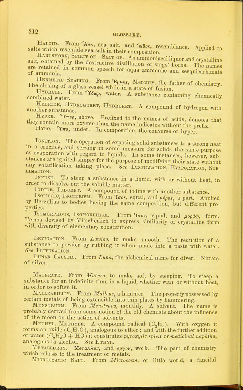 GLOSSAEY. o.™...^:, a.c iguueu bimpjy lor me purpose of modifying their state without any volatilisation taking place. See Distillation, Evapoeation, Sub- T.TlWATTrvw ' limation. Infuse. To steep a substance in a liquid, with or without heat, in er to dissolve out the soluble matter. Iodide, Ioduret. A compound of iodine with another substance. Isomeric, Isomerism. From 'Iffos, equal, and /x^pos, a part. Applied I5erzehus to bodies having the same composition, but different pro- IsoMOEPHous, Isomorphism. From 'Icros, equal, and juopd,^;, form, lerms devised by Mitscherlich to express similarity of crystalline foim with diversity of elementary constitution. Levigation. From Lmvigo, to make smooth. The reduction of a substance to powder by rubbing it when made into a paste with water. See Trituration. Lunar Caustic. From Luna, the alchemical name for silver. Nitrate of silver. Macerate. From Macero, to make soft by steeping. To steep a substance for an indefinite time in a liquid, whether with or without heat, in order to soften it. Malleability. From ilfatos, a hammer. The property possessed by certain metals of being extensible into thin plates by hammering. Menstruum. From Menstrmis, monthly. A solvent. The name is probably derived from some notion of the old chemists about the influence of the moon on the action of solvents. Methyl, Methyle. A compound radical (CgHj). With oxygen it forms an oxide (CjHjO), analogous to ether ; and wilh the further addition of water (CjHgO + HO) it constitutes pyroxylic spirit or medicinal naphtha, analogous to alcohol. See Ethyl. Metallurgy. MeraWov, and epyou, work. The part of chemistry which relates to the treatment of metals. Miceocosmic Salt. From Microcosm, or little world, a fanciful