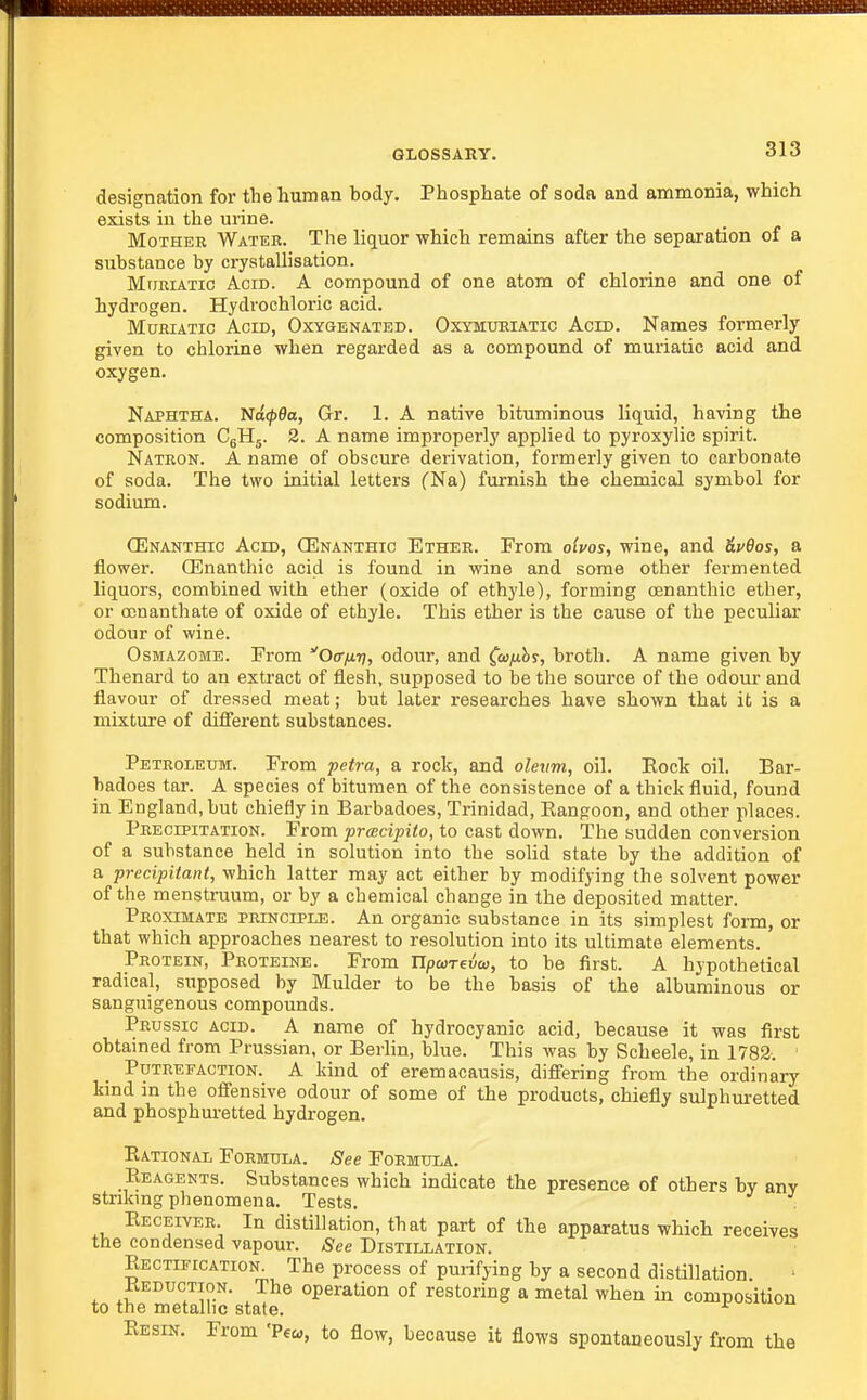 designation for the human body. Phosphate of soda and ammonia, which exists in the urine. Mother Watek. The liquor which remains after the separation of a substance by crystallisation. Mtjriatic Acid. A compound of one atom of chlorine and one of hydrogen. Hydrochloric acid. Muriatic Acid, Oxygenated. Oxymueiatig Acid. Names formerly given to chlorine when regarded as a compound of muriatic acid and oxygen. Naphtha. Na00a, Gr. 1. A native bituminous liquid, having the composition C5H5. 2. A name improperly applied to pyroxylic spirit. Natron. A name of obscure derivation, formerly given to carbonate of soda. The two initial letters (Na) furnish the chemical symbol for sodium. CEnanthic Acid, (Enanthic Ether. From olvos, wine, and ^pOosj a flower. (Enanthic acid is found in wine and some other fermented liquors, combined with ether (oxide of ethyle), forming oenanthic ether, or conanthate of oxide of ethyle. This ether is the cause of the peculiar odour of wine. OsMAzoME. From Oct/j-t], odour, and Ctujuby, broth. A name given by Thenai-d to an extract of flesh, supposed to be the source of the odour and flavour of dressed meat; but later researches have shown that it is a mixture of difi'erent substances. Petroleum. From petra, a rock, and olevm, oil. Eock oil. Bar- badoes tar. A species of bitumen of the consistence of a thick fluid, found in England, but chiefly in Barbadoes, Trinidad, Eangoon, and other places. Precipitation. From prcBcipito, to cast down. The sudden conversion of a substance held in solution into the solid state by the addition of a precipitant, which latter may act either by modifying the solvent power of the menstruum, or by a chemical change in the deposited matter. Proximate principle. An organic substance in its simplest form, or that which approaches nearest to resolution into its ultimate elements. Protein, Proteine. From npcorevw, to be first. A hypothetical radical, supposed by Mulder to be the basis of the albuminous or sanguigenous compounds. Prussic acid, a name of hydrocyanic acid, because it was first obtained from Prussian, or Berlin, blue. This was by Scheele, in 1782. Putrefaction. A kind of eremacausis, differing from the ordinary kmd in the ofiensive odour of some of the products, chiefly sulphuretted and phosphuretted hydrogen. Eational Formula. See Formula. Eeagents. Substances which indicate the presence of others by any stnkmg phenomena. Tests. Eeceiver In distillation, that part of the apparatus which receives the condensed vapour. See Distillation. Eectification. The process of purifying by a second distillation. Reduction. The operation of restoring a metal when in composition to the metallic state. Eesin. From 'Pew, to flow, because it flows spontaneously from the