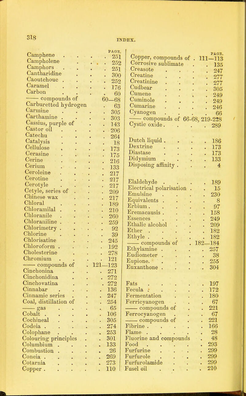 INDEX. Camphene Campholene Camphors Cantharidine Caoutchouc . Caramel Carbon compounds of Carburetted hydrogen Carmine Carthamine . Cassius, purple of Castor oil Catechu Catalysis Cellulose . Cerasine Cerine Cerium Ceroleine Cerotine Cerotyle Cetyle, series of Chinese wax Chloral Chloramilal . Chloranile Chloraniline . Chlorimetry , Chlorine Chlorisatine Chloroform . Cholesterine Chromium compounds of Cinchonina Cinchonidina Cinchovatina Cinnabar Cinnamic series Coal, distillation of gas Cobalt . Cochineal Codeia . Colophane Colouring principle Columbium . Combustion . Coneia . Cotarnia Copper . . 251 . . 252 . 251 . 300 . 252 . 176 . 60 60-68 . 63 . 305 . 303 . 143 . 206 . 264 . 18 . 173 . 175 . 216 . 133 . 217 . 217 - 217 . 209 . 217 . 189 . 210 . 260 . 259 . 92 . 39 . 245 . 192 . 278 . 121 121—123 . 271 . 272 Copper, compounds of Corrosive sublimate Creasote Creatine Creatinine Cudbear Cumene Cuminole Cumarine Cyanogen compounds of 66 Cystic oxide. Dutch liquid . Dextrine Diastase Didymium Disposing aflftnity . Elaldehyde . Electrical polarisation Emulsine Equivalents . Erbium. Eremacausis . Essences Ethalic alcohol Ether . Ethyle . compounds of Ethylamine . Eudiometer . Eupione. ' Euxanthone . PAGE. 111-113 . 135 . 247 . 277 • 277 . 305 . 249 . 249 . 246 . 66 68, 219-228 . 289 186 173 173 133 4 . 189 . 15 . 230 8 . 97 . 158 . 249 . 209 . 182 . 182 182—184 . 257 . 38 . 255 . 304 272 Fats .... . 197 136 Fecula : . . . . 172 247 Fermentation . 180 254 Ferricyanogen . 67 65 compounds of . 221 106 Ferrocyanogen . 67 305 compounds of . 221 274 Fibrine .... . 166 253 Flame .... . 28 301 Fluorine and compounds . 48 133 Food .... . 293 26 Fur fur in e . 299 269 Furfurole . 299 273 Furfurolamide . 299 110 Fusel oil . . . . 210