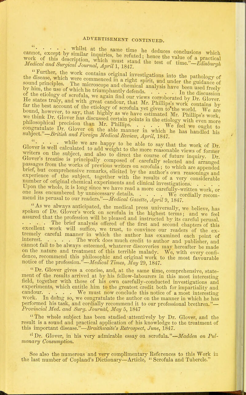 ADVERTISEMENT CONTINUED, cannot, except by sTmut M.Th! refut'ecl'?\«n°'^T' 'f'^^T''' ^^^'^^ ^etatSlalnr'^^' f^^^oaf vts ;o;roborateiVy ^Tor Me states truly, and mtb great candour, that Mr. PhiUips's work contains W far the best account of the etiology of scrofula yet given to4T world We bound, however to say, that highly as we have^ estimated Mr? PhillipsWork ^'i has discussed certain pomts m the etiology with even mor^ philosophical precision than Mr. PhiUips. .... We Ll we o.iHiTfn congratulate Dr Glover on the able manner in which he has han£ his snhject.-Bnttsh and Foreign Medical Review, April, 18i7 ^ ni ■ •■ ■ 1/ T^^^ ^^ liappy to be able to say that the work of Dr ^tTrs l''tt'S,h^1'' ^^ ^^^^^ ^''^ realonable !^ews of former' ru^IL f ^^^^ also to direct the course of future inquh-y. Dr ^IZ f'^^'!^ principally composed of carefuUy selected and arranged brK, . r °f previous writers on scrofuli; to which are appended exneViPnl n^f^^^^^ author's own reasonings and nZw nf . • -^^'i f J''*', '^'^^^ «f ^ery considerable niimber of original chemical experiments and clmical investigations. . Upon the whole. It is long since we have read a more carefully-written work, or one ess encumbered by unnecessary details We cordially recom- mend its perusal to our readers.—i/ecZica^ Gazette, Aioril 9, 1847. As -vve always anticipated, the medical press universally, we beUeve, has spoken of Dr Glover's work on scrofula in the highest terms; and we feel assured that the profession wUl be pleased and instructed by its careful perusal . . _ . . The brief analysis offered of the first and second chapters of this exceUent work wiU suffice, we tnist, to convince our readers of the ex- tremely careful mamier in which the author has examined each point of mterest. .... The work does much credit to author and publisher, and cannot fail to be always esteemed, whatever discoveries may hereafter be made on the nature and treatment of this terrible malady. We, with every confi- dence, recommend this philosophic and original work to the most favourable notice of the profession.—ilfed'tcoZ Times, May 29, 1847.  Dr. Glover gives a concise, and, at the same tune, comprehensive, state- ment of the results arrived at by his fellow-labourers in this most interesting field, together with those of his own carefuUy-conducted investigations and experiments, which entitle him to the greatest credit both for impartiality and candour We must now conclude this notice of a most interesting work. In dohig so, we congratulate the author on the manner in which he has performed his task, and cordially recommend it to our professional brethren.— Provincial Med. and Surg. Journal, May 5, 1847 The whole subject has been studied-attentively by Dr. Glover, and the result is a sound and practical application of his knowledge to the treatment of this important disease.—Braithtvaite's Retrospect, June, 1847. Dr. Glover, in his very admirable essay on scrofula.—Madden on Pul- monary Consumption. See also the numerous and verjr complimentary References to this Work in the last number of Copland's Dictionary—Article,  Scrofula and Tubercle.