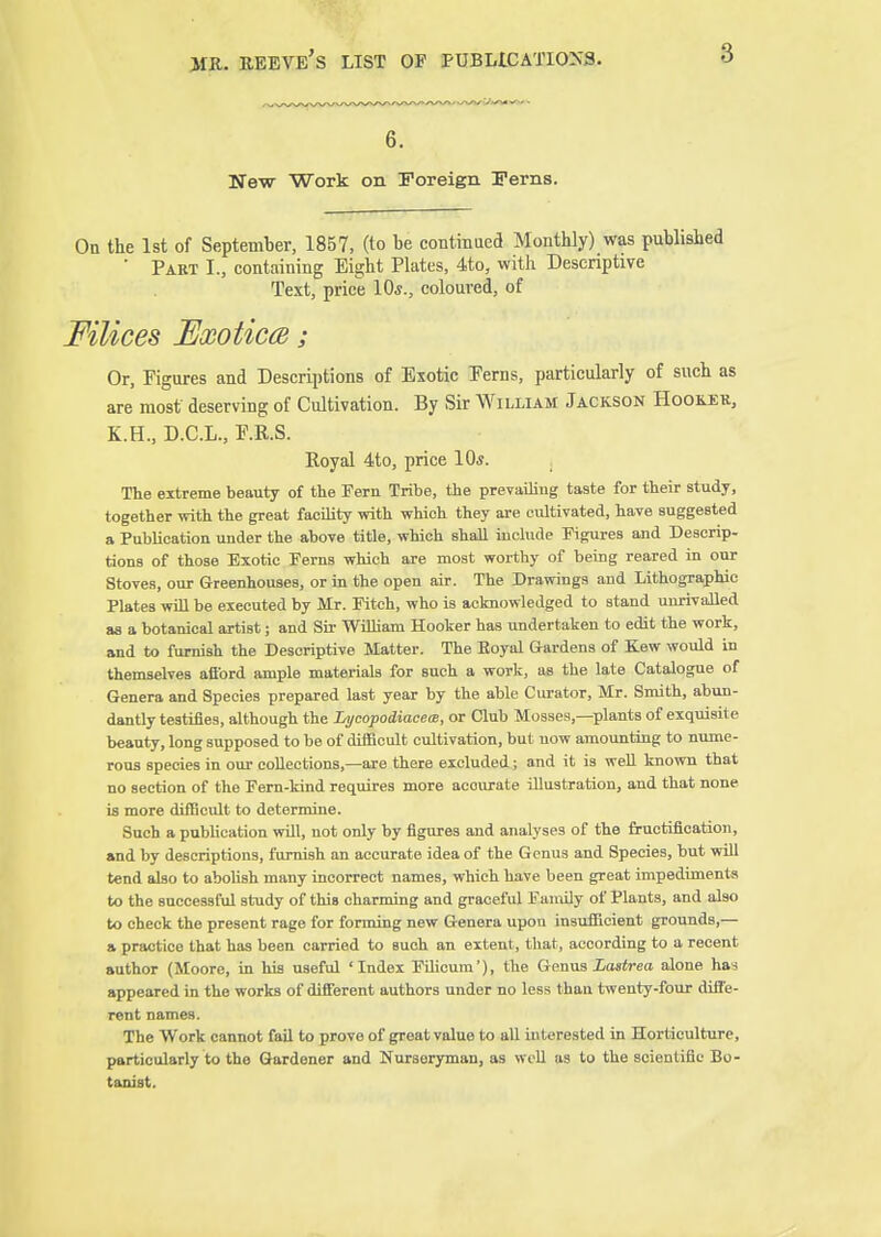 6. New Work on Foreign Ferns. On the 1st of September, 1857, (to be continued Monthly) was published ■ Part I., containing Eight Plates, 4to, with Descriptive Text, price 10*., coloured, of Filices Exoticce; Or, Figures and Descriptions of Exotic Perns, particularly of such as are most deserving of Cultivation. By Sir William Jackson Hooilek., K.H., D.C.L., P.R.S. Royal 4to, price 10«. The extreme beauty of the Fern Tribe, the prevailiug taste for their study, together with the great facility with which they are cultivated, have suggested a Publication under the above title, which shall include Figures and Descrip- tions of those Exotic Ferns which are moat worthy of being reared in our Stoves, our Greenhouses, or in the open air. The Drawings and Lithographic Plates win be executed by Mr. Fitch, who is acknowledged to stand unrivalled as a botanical artist; and Sir William Hooker has undertaken to edit the work, and to furnish the Descriptive Matter. The Eoyal Gardens of Kew would in themselves afibrd ample materials for such a work, as the late Catalogue of Genera and Species prepared last year by the able Curator, Mr. Smith, abun- dantly testifies, although the Lyeopodiacece, or Club Mosses,—plants of exquisite beauty, long supposed to be of difficult cultivation, but uow amounting to nume- rous species in our collections,—are there excluded; and it is well known that no section of the Fern-kind requires more accurate illustration, and that none is more difficult to determine. Such a publication vrill, not only by figures and analyses of the fructification, and by descriptions, furnish an accurate idea of the Genus and Species, but will tend also to abolish many incorrect names, which have been great impediments to the successful study of this charming and graceful Family of Plants, and also to check the present rage for forming new Genera upon insufficient grounds,— a practice that has been carried to such an extent, that, according to a recent author (Moore, in his useful 'Index FUicum'), the Gonus Xasirea alone ha^ appeared in the works of different authors under no less than twenty-four difl'e- rent names. The Work cannot fail to prove of great value to all interested in Horticulture, particularly to the Gardener and Nurseryman, as wc-U as to the scientific Bo- tanist.