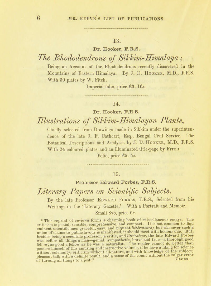 13. Dr. Hooker, F.R.S. The Rhododendrons of Sihhim-Himalaya; Being an Account of the Rhododendrons recently discovered in the Mountains of Eastern Himalaya. By J. D. Hooker, M.D., F.R.S. With 30 plates by W. Fitch. Imperial folio, price £3. 16*. 14. Dr. Hooker, P.B.S. Illustrations of Sikhim-Himalayan Plants, Chiefly selected fi-om Drawings made in Sikkim under the superinten- dence of the late J. F. Cathcart, Esq., Bengal Civil Service. The Botanical Descriptions and Analyses by J. D. Hooker, M.D., F.R.S. With 24 coloured plates and an illuminated title-page by Fitch. Folio, price £5. hs. 15. Professor Edward Forbes, F.R.S. Literary Papers on Scientific Subjects. By the late Professor Edward Forbes, F.R.S., Selected from his Writings in the ' Literary Gazette.' With a Portrait and Memoir. Small 8vo, price 6*. This reprint of reviews forms a charming book of miscellaneous essays. The criticism is genial, sensible, comprehensive, and compact. It is not common to find eminent scientific men graceful, easy, and piquant litterateurs; but whenever such a union of claims to public favour is manifested, it should meet with honour due. But, besides being a scientific professor, a critic, and litteratenr, the late Edward Forbes was before all things a man—genial, sympathetic, brave and true—a thorough good fellow, as good a fellow as he was a naturalist. The reader cannot do better than possess himself of this amusing and instructive volume, if he have a liking for science without solemnity, criticism mthout ill-nature, and with knowledge of the subject; pleasant talk with a definite result, and a sense of the comic without the vulgar error of turning all things to a jest. Globe.