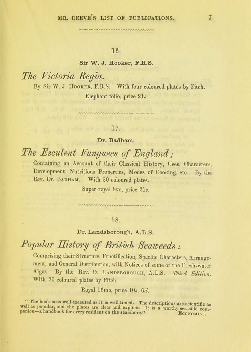 16. Sir W. J. Hooker, F.E.S. The Victoria Begia. By Sir W. J. Hooker, F.E,.S. With four coloured plates by Fitch. Elephant folio, price 21*. 17. Dr. Badham. The Esculent Funguses of England; Containing an Account of their Classical History, Uses, Characters, Development, Nutritious Properties, Modes of Cooking, etc. By the Kev. Dr. Badham. With 20 coloured plates. Super-royal 8vo, price 21*. 18. Dr. LandsboroughL, A.L.S. Popular History of British Seaweeds; Comprising their Structure, Fructification, Specific Characters, Arrange- ment, and General Distribution, with Notices of some of the Fresh-water Alg». By the Rev. D. Landsborough, A.L.S. Third Edition. With 20 coloured plates by Fitch. Royal 16mo, price 10«. &d.  The book U as well executed as it is well timed. The descriptions are acientific an well as popular, and the plates arc clear and explicit. It is a worthy sea-side com- panion—a handbook for every resident on the sea-shorc. Eoonqmist