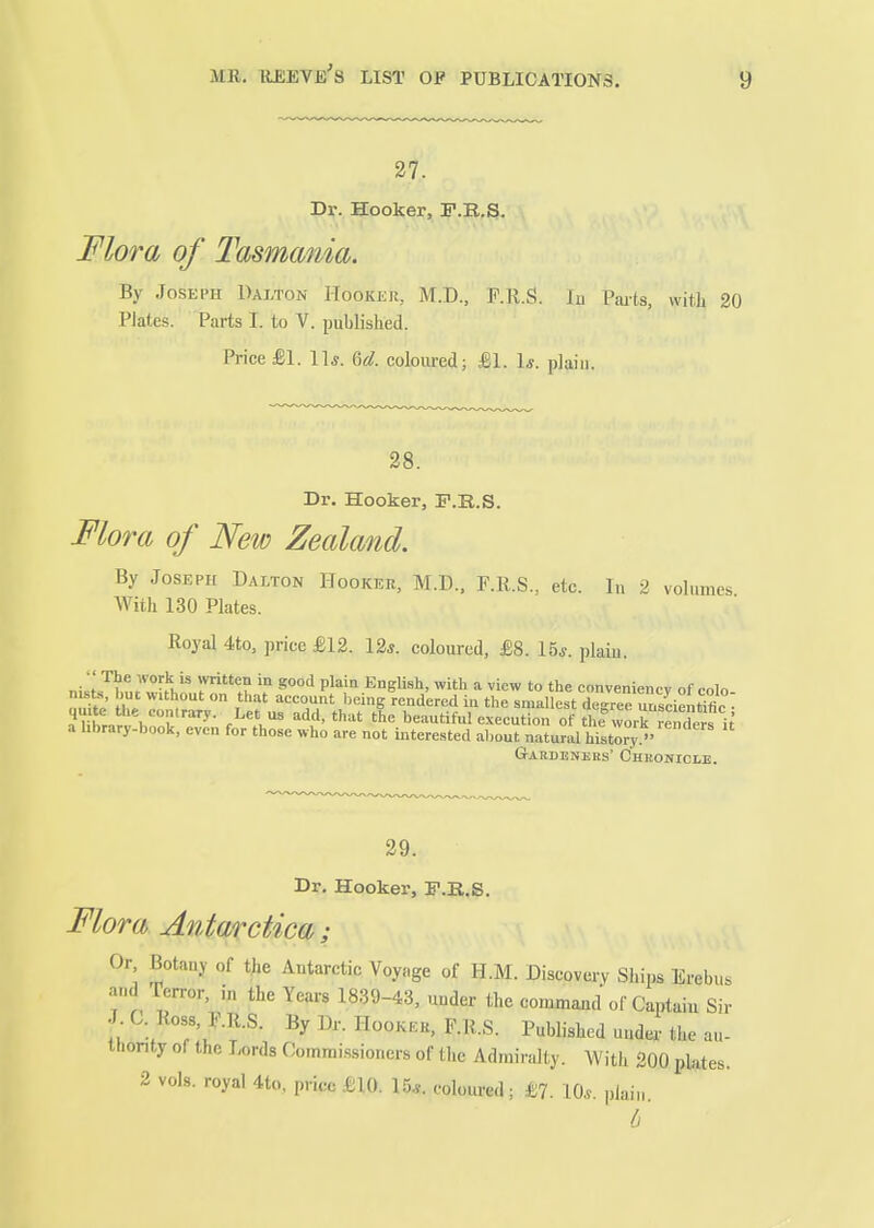 27. Dr. Hooker, F.B.S. Mora of Tasmania. By Joseph Dalton Hooker, M.D., F.R.g. In Parts, witli 20 Plates. Parts I. to V. published. Price £1. 11*. ^d. coloured; SA. \s. plaiu. 28. Dr. Hooker, P.B.S. Mora of New Zealand. By Joseph Dalton Hooker, M.D., F.Ii.S., etc. In 2 volumes With 130 Plates. Royal 4to, price £12. 12*. coloured, £8. 15*. plaiu. - The work is written in good plain English, with a view to the conveniencv of colo nists, but without on that account being rendered in the smallest deJrte u seienMfir ^^hLrfl''!:^- .^^^^^ beautifulexeention of the worHSs i a hbrary-book, even for those who are not interested about natural history. GrABDENJSRS' CHRONICLE. 29. Dr. Hooker, F.E.S. Mora Antarctica; Or Botany of tjie Antarctic Voyage of H.M. Discovery Ships Erebus and Terror, in the Years 18.39-43, under the command of Captaiu Sir By W^-- HooKroR, F.R.S. Published under the au- thority of the Lords Comrai.ssioncrs of the Adniin.lty. With 200 plates. 2 vols, royal 4to. price £10. 1.5.y. coloured; £?. 10*. plain.