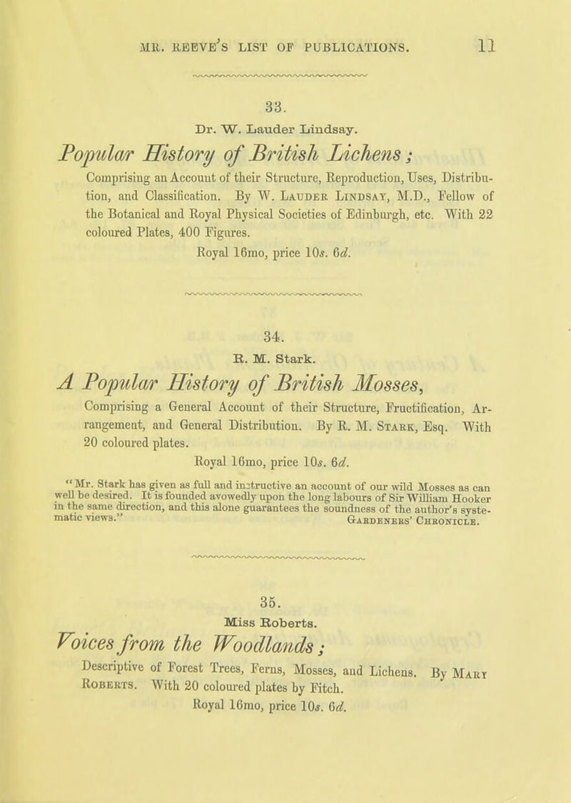 33. Dr. W. Lauder Lindsay. Popular History of British Lichens; Comprising an Account of tlieir Structure, Reproduction, Uses, Distribu- tion, and Classification. By W. Lauder Lindsay, M.D., Fellow of the Botanical and Royal Physical Societies of Edinbuj'gh, etc. With 22 coloured Plates, 400 Figures. Royal 16mo, price 10*. &d. 34. B. M. Stark. A Poptdar History of British Mosses, Comprising a General Account of their Structure, Fructification, Ar- rangement, and General Distribution. By R. M. Stark, Esq. With 20 coloured plates. Royal 16mo, price 10*. &d.  Mr. Stark has given as full and iu:;truetive an account of our wild Mosses as can well be desired. It is founded avowedly upon the long labours of Sir William Hooker in the same direction, and this alone guarantees the soundness of the author's syste- matic views. Gaedenebs- Chbowicm. 35. Miss Roberts. Foices from the Woodlands; Descriptive of Forest Trees, Ferns, Mosses, and Lichens. By Mart Roberts. With 20 coloui-ed plates by Fitch. Royal 16mo, price 10*. M.