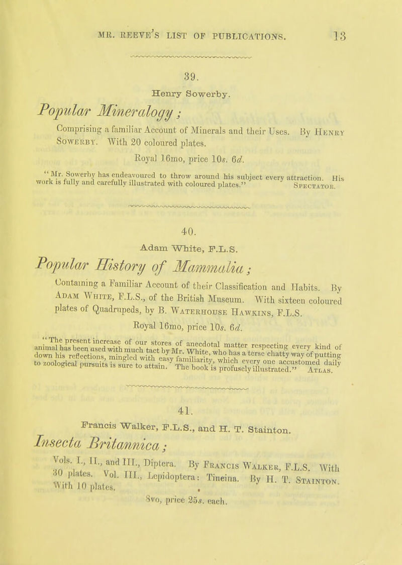 39. Henry Sowerby. Poptolar Mineralogy; Comprising a familiar Account of Minerals and their Uses. By Henry Sowerby. With 20 coloured plates. Royiil 16mo, price 10*. 6rf. ^'^'■''y has endeavoured to throw around his subject every attraction. His work IS fully and carefully lUustrated with coloured plates. Spectator, 40. Adam White, F.L.S. Popular History of Mammalia; Containing a PamOiar Account of their Classification and Habits. By Adam White, F.L.S., of the British Museum. With sixteen coloured plates of Quadrupeds, by B. Waterhouse Hawkins, F.L.S. Royal 16mo, price 10*. &d. an;;^hKris~ Ic^tatw^^^^^ Wt*^', matter respeetin, every kind of down his reflections/mS witK^^^^^^^ chatty way of putting to .oological pursuits is sfre to al^ ^rfeSt^S^^^^^^ 41. Francis Walker, F.L.S., and H. T. Stainton. Insecta Britannica; Vols. I., II., and III., Diptera. By Francis Walker, F.L S With 0 plates. Vol. III., Lcpidoptera: Tineina. By H. T. StiiNTON. \Vith 10 plates. , Svo, price 25«. each.