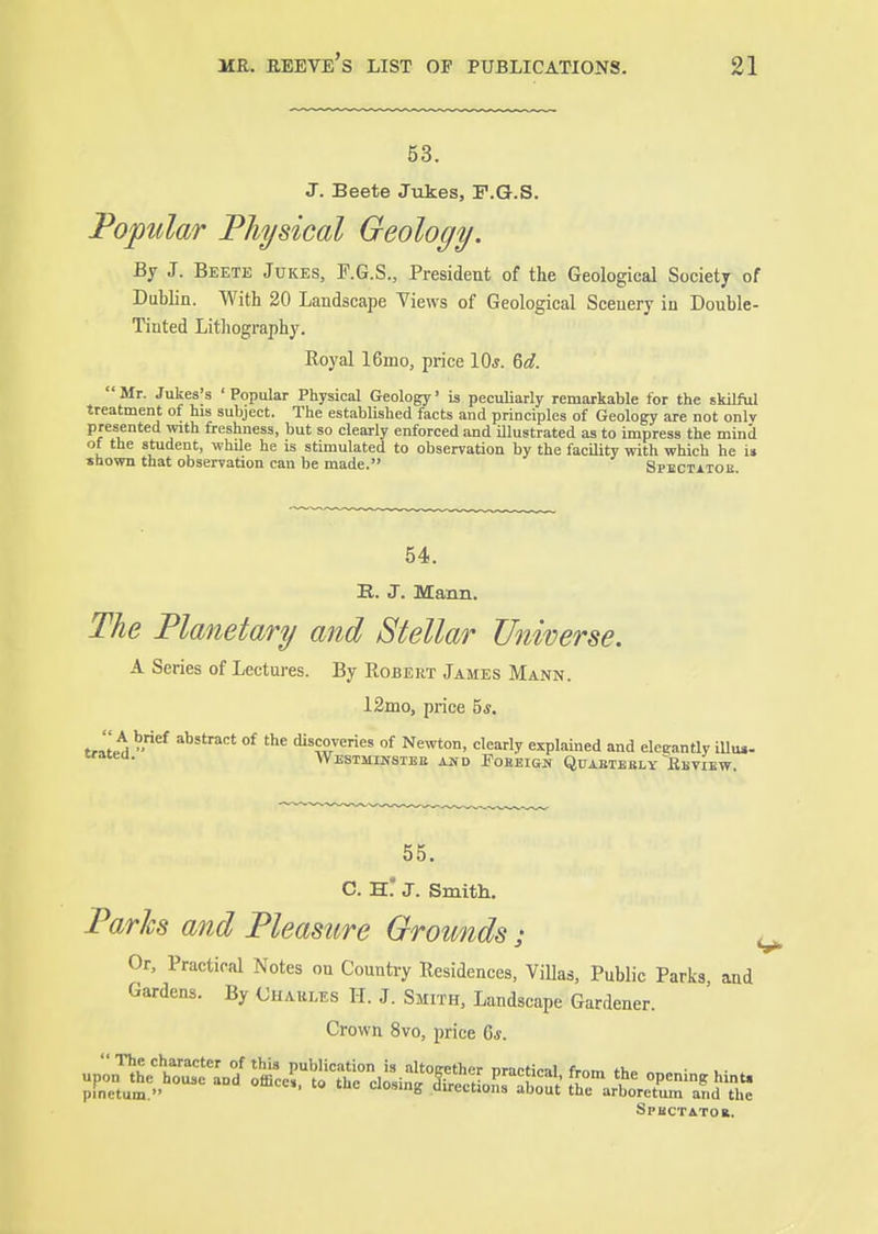 53. J. Beete Jiikes, F.G.S. Popular Physical Geology. By J. Beete Jukes, F.G.S., President of the Geological Society of Dublin. With 20 Landscape Views of Geological Scenery in Double- Tinted Lithography. Royal 16mo, price 10s. M. Mr. Jukes's 'Popular Physical Geology' is peculiarly remarkable for the skilful treatment of his subject. The established facts and principles of Geology are not onlv presented with freshness, but so clearly enforced and Ulustrated as to impress the mind of the student, while he is stimulated to observation by the facility with which he i» shown that observation can be made. Spectatou 54. E.. J. Mann. The Planetary and Stellar Universe. A Series of Lectures. By Robert James Mann. 12mo, price 5*. J-i^A -'^ °^ discoveries of Ne^vton, clearly explained and elegantly illu,. Westmikstbe and FoBEiGif Qfaetbbly Bbview. 55. C. h! J. Smith. Paries and Pleasure Grounds : ^ Or, Practical Notes on Country Residences, ViUas, Public Parks ajid Gardens. By Charles H. J. Smith, Landscape Gardener. Crown 8vo, price 6*. Spectator.