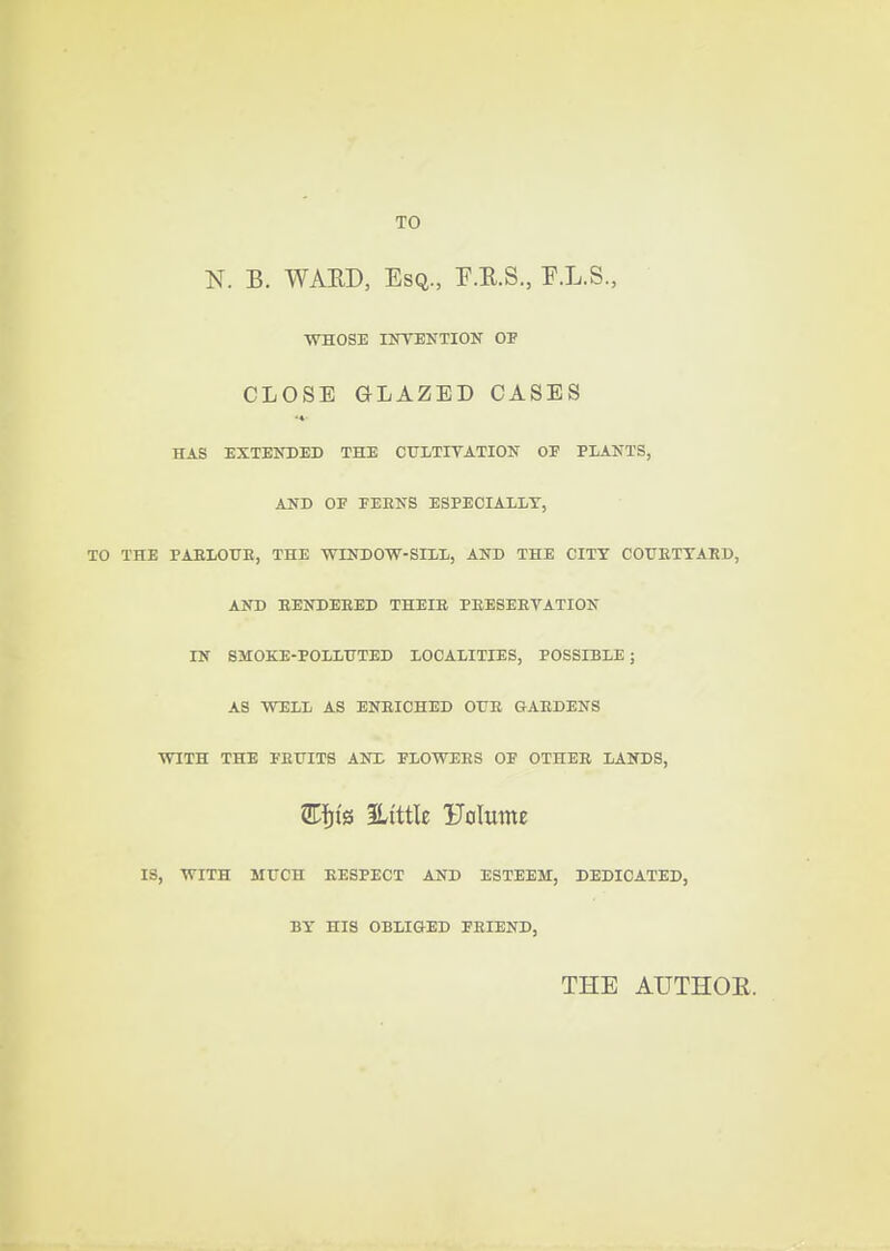 TO N. B. WAED, Esq., P.E.S., F.L.S., WHOSE INTENTION OF CLOSE GLAZED CASES •4 HAS EXTENDED THE CUITITATION OF PLANTS, AND OF FEENS ESPECIALLY, TO THE PAEIOTJE, THE WINDOW-SILL, AND THE CITY COUETYAED, AND EENDEEED THEIB PEESEEVATION IN SMOKE-POLLHTED LOCALITIES, POSSIBLE; AS WELL AS ENEICHED OUE GAEDENS WITH THE FEUITS ANX FLOWEES OF OTHEE LANDS, ILtttk Folutne IS, WITH MUCH EESPECT AND ESTEEM, DEDICATED, BY HIS OBLIGED FEIEND, THE AUTHOR.