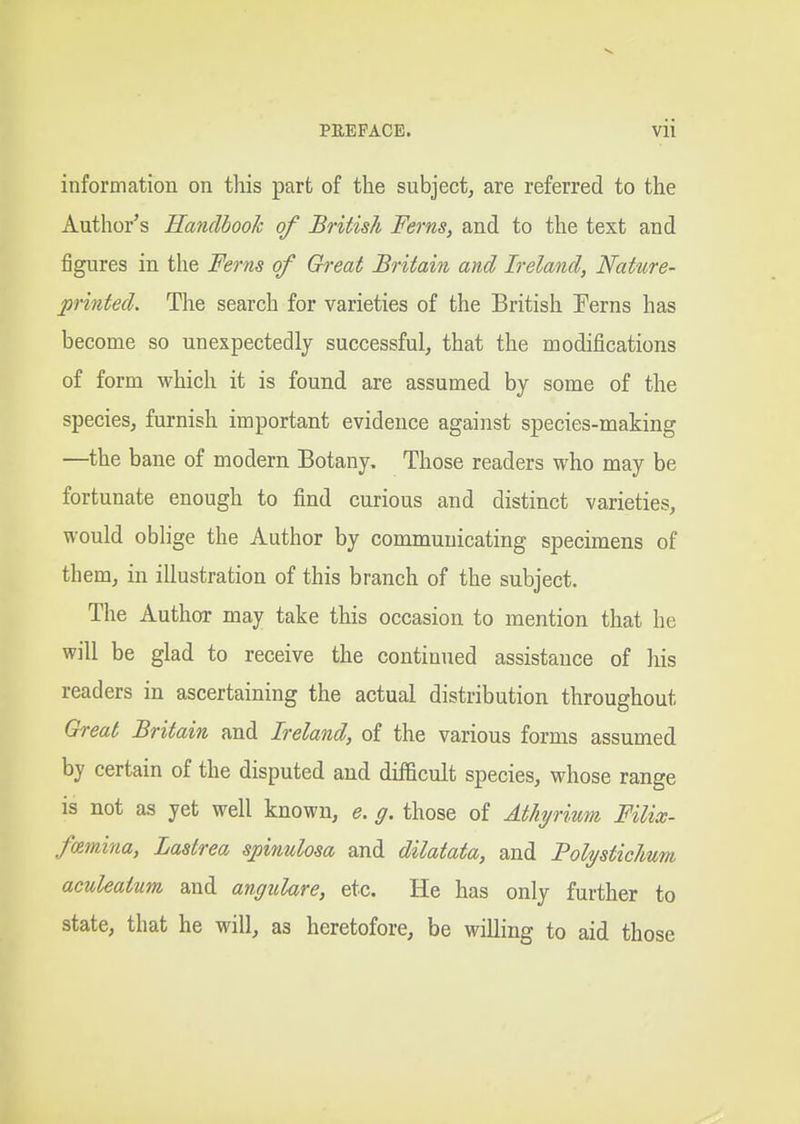 information on this part of the subject^ are referred to the Author's Handbook of British Ferns, and to the text and figures in the Ferns of Great Britain and Ireland, Nature- printed. The search for varieties of the British Ferns has become so unexpectedly successful, that the modifications of form which it is found are assumed by some of the species, furnish important evidence against species-making —the bane of modern Botany, Those readers who may be fortunate enough to find curious and distinct varieties, would oblige the Author by communicating specimens of them, in illustration of this branch of the subject. The Author may take this occasion to mention that he will be glad to receive the continued assistance of his readers in ascertaining the actual distribution throughout Great Britain and Ireland, of the various forms assumed by certain of the disputed and difficult species, whose range is not as yet well known, e. g. those of Athyrium Filix- famina, Lastrea spinulosa and dilatata, and Polystiehmi aculeatum and angulare, etc. He has only further to state, that he will, as heretofore, be willing to aid those