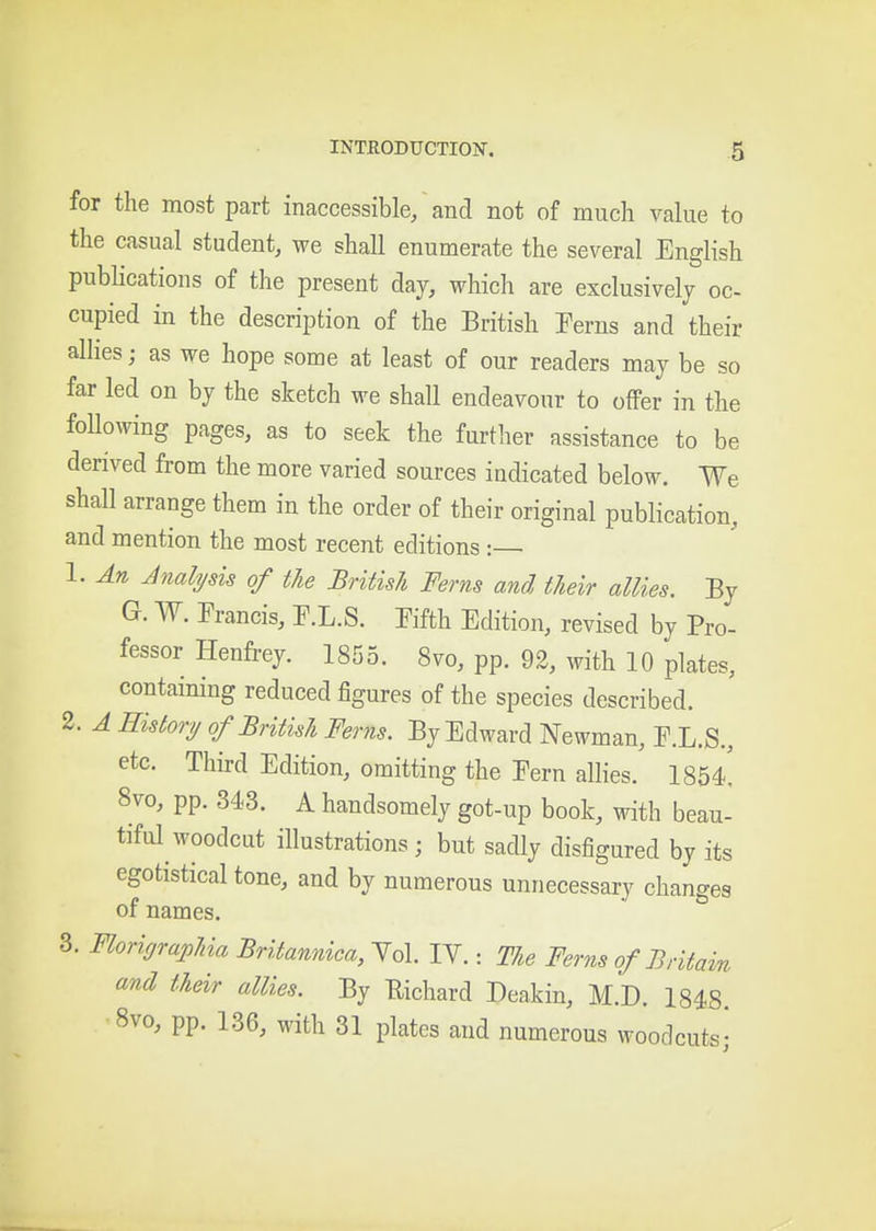 for the most part inaccessible/and not of much value to the casual student, we shall enumerate the several English pubhcations of the present day, which are exclusively oc- cupied in the description of the British Perns and their allies; as we hope some at least of our readers may be so far led on by the sketch we shall endeavour to offer in the following pages, as to seek the further assistance to be derived from the more varied sources indicated below. We shall arrange them in the order of their original publication, and mention the most recent editions: 1. An Analysis of the British Ferns and their allies. By G. W. Francis, T.L.S. Fifth Edition, revised by Pro- fessor Henfrey. 1855. 8vo, pp. 92, with 10 plates, containing reduced figures of the species described. 2. A History of British Ferns. By Edward Newman, F.L.S., etc. Third Edition, omitting the Fern allies. 1854^ 8vo, pp. 343. A handsomely got-up book, with beau- tiful woodcut illustrations; but sadly disfigured by its egotistical tone, and by numerous unnecessary changes of names. 3. Florioraphia Britannica, Yol. lY.: The Ferns of Britain and their allies. By Eichard Deakin, M.D. 1848. 8vo, pp. 136, with 31 plates and numerous woodcuts;