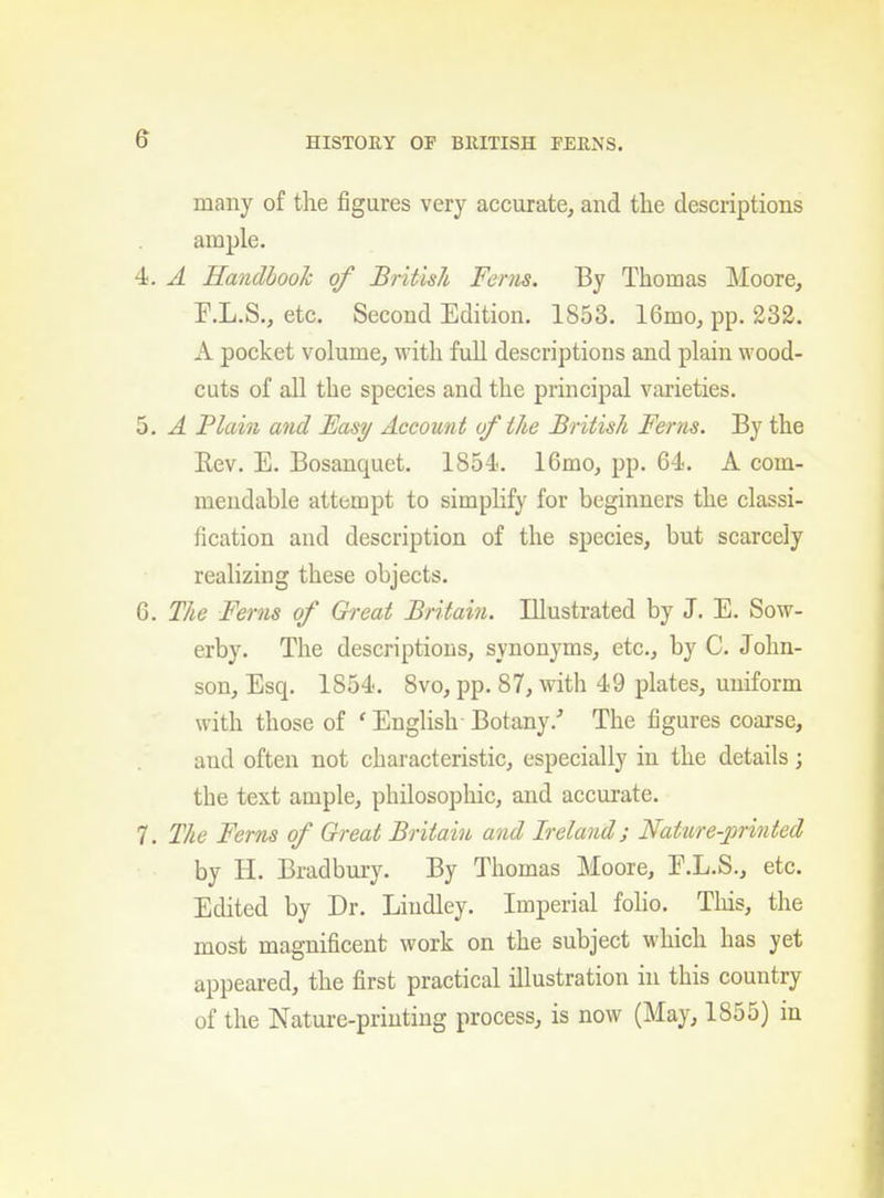 many of the figures very accurate, and the descriptions ample, 4. A Handbook of British Ferns. By Thomas ]\Ioore, F.L.S., etc. Second Edition. 1853. 16mo, pp. 232. A pocket volume, with full descriptions and plain wood- cuts of all the species and the principal varieties. 5. A Plain and Easy Account of the British Ferns. By the Eev. E. Bosanquet. 1854. 16mo, pp. 64, A com- mendable attempt to simpHfy for beginners the classi- fication and description of the species, but scarcely realizing these objects, G. The Ferns of Great Britain. Illustrated by J. E. Sow- erby. The descriptions, synonyms, etc., by C. John- son, Esq. 1854. 8vo, pp. 87, with 49 plates, uniform with those of ' English-Botany.'' The figures coarse, and often not characteristic, especially in the details; the text ample, philosophic, and accurate. 7. The Ferns of Great Britain and Ireland; Nature-printed by H. Bradbury. By Thomas Moore, E.L.S., etc. Edited by Dr. Liudley. Imperial folio. This, the most magnificent work on the subject which has yet appeared, the first practical illustration in this country of the Nature-printing process, is now (May, 1855) in