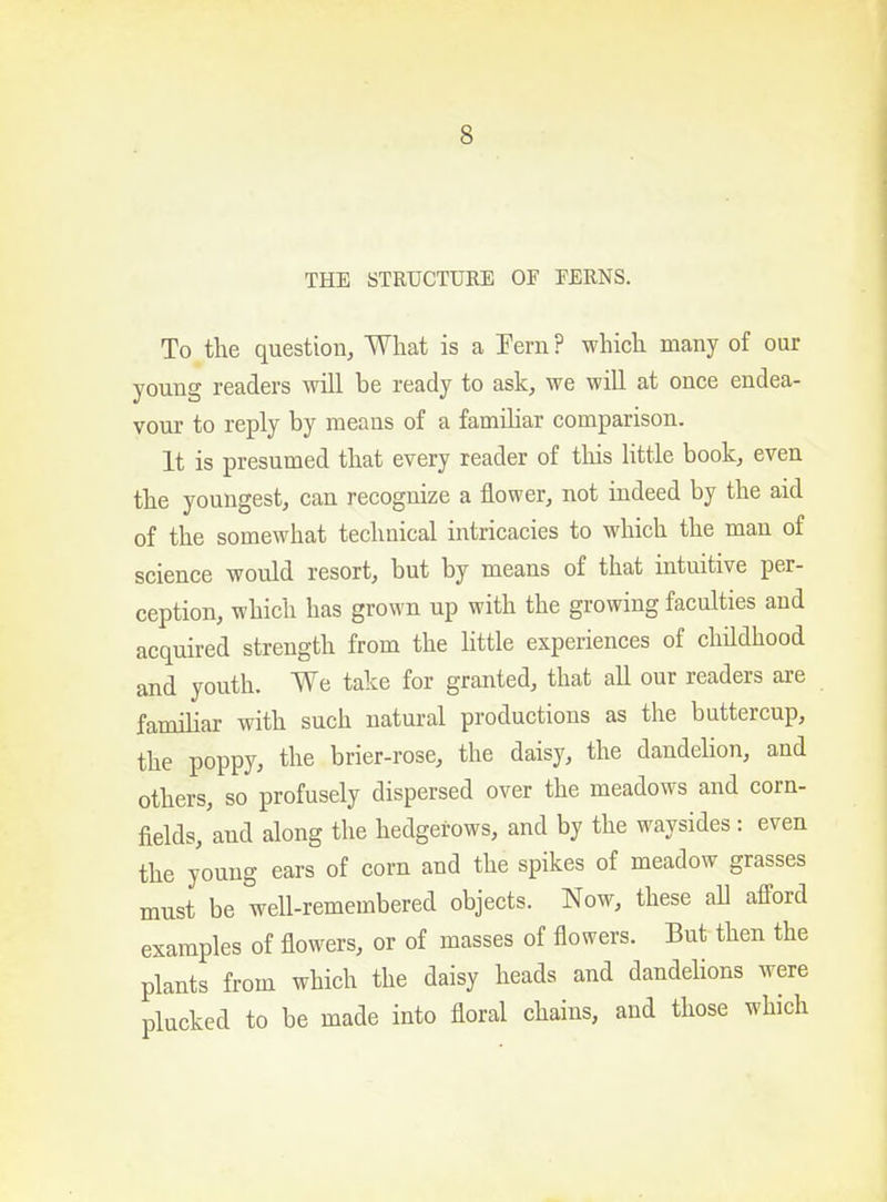 THE STRUCTURE OF FERNS. To the question, What is a Pern ? which many of our young readers will be ready to ask, we will at once endea- vour to reply by means of a familiar comparison. It is presumed that every reader of this little book, even the youngest, can recognize a flower, not indeed by the aid of the somewhat technical intricacies to which the man of science would resort, but by means of that intuitive per- ception, which has grown up with the growing faculties and acquired strength from the little experiences of childhood and youth. We take for granted, that all our readers are familiar with such natural productions as the buttercup, the poppy, the brier-rose, the daisy, the dandelion, and others, so profusely dispersed over the meadows and corn- fields, and along the hedgerows, and by the waysides: even the young ears of corn and the spikes of meadow grasses must be well-remembered objects. Now, these all afford examples of flowers, or of masses of flowers. But then the plants from which the daisy heads and dandelions were plucked to be made into floral chains, and those which
