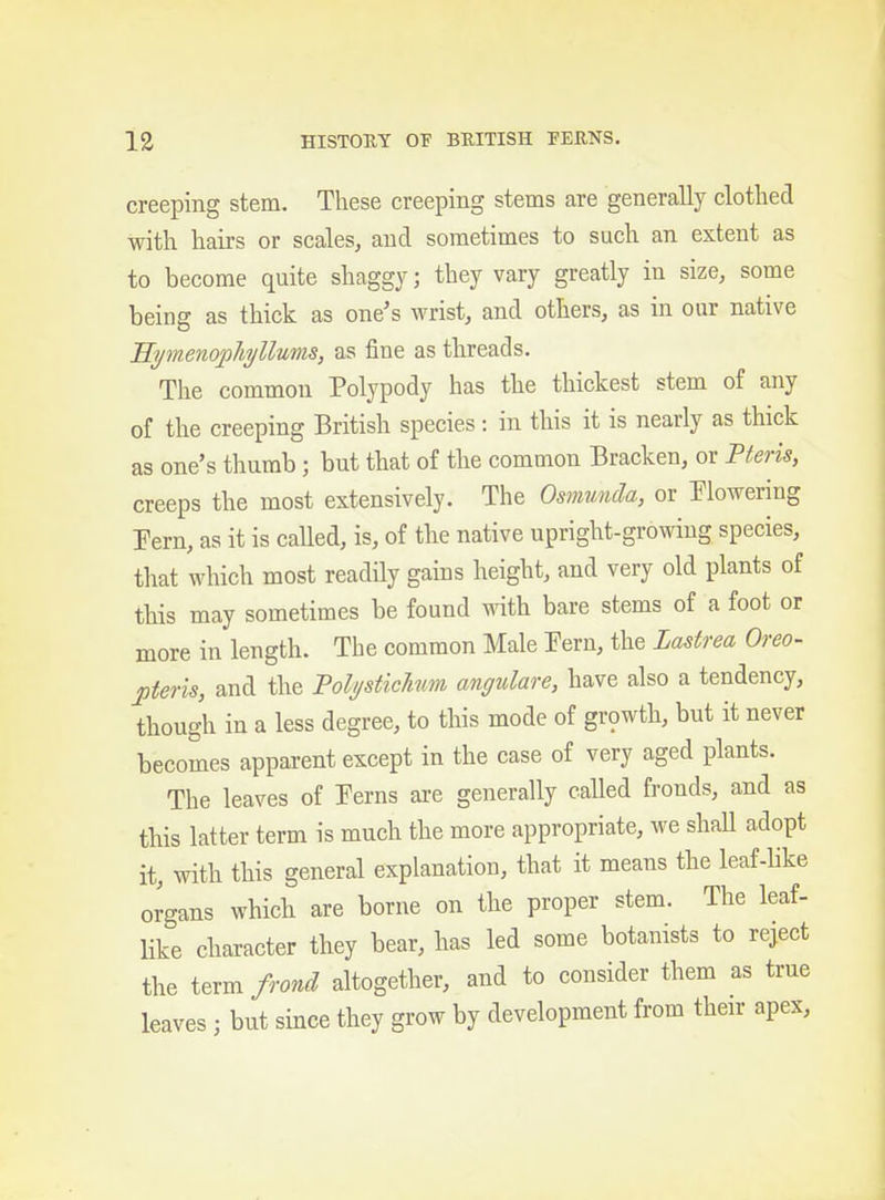 creeping stem. These creeping stems are generally clothed with hairs or scales^ and sometimes to such an extent as to become quite shaggy; they vary greatly in size, some being as thick as one's wrist, and others, as in our native Hymenopliyllums, as fine as threads. The common Polypody has the thickest stem of any of the creeping British species: in this it is nearly as thick as one's thumb; but that of the common Bracken, or mris, creeps the most extensively. The Osmunda, or ^lowering Pern, as it is called, is, of the native upright-growing species, that which most readily gains height, and very old plants of this may sometimes be found with bare stems of a foot or more in length. The common Male Eern, the Lastrea Oreo- jiteris, and the Polptichim angulare, have also a tendency, though in a less degree, to this mode of gr9wth, but it never becomes apparent except in the case of very aged plants. The leaves of Eerns are generally called fronds, and as this latter term is much the more appropriate, we shall adopt it, with this general explanation, that it means the leaf-hke organs which are borne on the proper stem. The leaf- Hke character they bear, has led some botanists to reject the term frond altogether, and to consider them as true leaves; but since they grow by development from their apex.